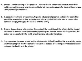 A. parents ' understanding of the problem . Parents should understand the nature of their
children's problems and help the school build a treatment program for these children away
from psychological tensions.
B. B. special educational programme .A special educational program suitable for each child
should be planned according to the type of educational difficulty he has, in cooperation
between the psychologist, the teacher and the family.
C. C. early diagnosis and intervention Diagnosis of the condition of the affected child should
be carried out under the supervision of psychologists, and the earlier the diagnosis is, the
better we can deal with the child, avoiding many misunderstandings.
D. D. cooperation between school and family Learning difficulties affect life as a whole, so the
treatment program must be comprehensive in all aspects of learning and fully coordinated
between the family and the school.
 