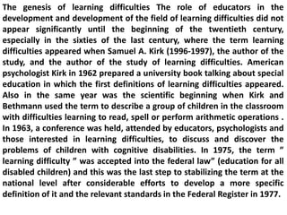 The genesis of learning difficulties The role of educators in the
development and development of the field of learning difficulties did not
appear significantly until the beginning of the twentieth century,
especially in the sixties of the last century, where the term learning
difficulties appeared when Samuel A. Kirk (1996-1997), the author of the
study, and the author of the study of learning difficulties. American
psychologist Kirk in 1962 prepared a university book talking about special
education in which the first definitions of learning difficulties appeared.
Also in the same year was the scientific beginning when Kirk and
Bethmann used the term to describe a group of children in the classroom
with difficulties learning to read, spell or perform arithmetic operations .
In 1963, a conference was held, attended by educators, psychologists and
those interested in learning difficulties, to discuss and discover the
problems of children with cognitive disabilities. In 1975, the term ”
learning difficulty ” was accepted into the federal law” (education for all
disabled children) and this was the last step to stabilizing the term at the
national level after considerable efforts to develop a more specific
definition of it and the relevant standards in the Federal Register in 1977.
 