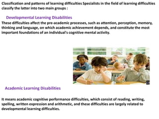 Classification and patterns of learning difficulties Specialists in the field of learning difficulties
classify the latter into two main groups :
These difficulties affect the pre-academic processes, such as attention, perception, memory,
thinking and language, on which academic achievement depends, and constitute the most
important foundations of an individual's cognitive mental activity.
Developmental Learning Disabilities
It means academic cognitive performance difficulties, which consist of reading, writing,
spelling, written expression and arithmetic, and these difficulties are largely related to
developmental learning difficulties.
Academic Learning Disabilities
 