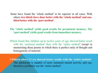 Some have found the ‘whole method’ to be superior in all cases. With
others two thirds have done better with the ‘whole method’ and one-
third better with the ‘part method’.
The ‘whole method’ yields good results for permanent memory. The
‘part method’ yields good results from immediate memory.
Which found that children up-to twelve years of age showed better result
with the ‘sectional method’ than with the ‘entire method’ except in
memorizing those poems in which there is perfect unity of thought and
homogeneity of material.
Children above 12 yrs showed better results with the ‘entire method’.
The adolescent is capable of more sustained mental activity, and can,
therefore, profitably use the ‘entire method’.
 