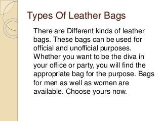 Types Of Leather Bags
There are Different kinds of leather
bags. These bags can be used for
official and unofficial purposes.
Whether you want to be the diva in
your office or party, you will find the
appropriate bag for the purpose. Bags
for men as well as women are
available. Choose yours now.
 