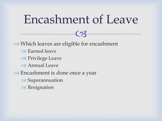 Encashment of Leave
          
 Which leaves are eligible for encashment
   Earned leave
   Privilege Leave
   Annual Leave
 Encashment is done once a year
   Superannuation
   Resignation
 