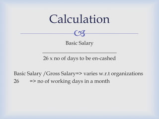 Calculation
                   
                      Basic Salary
            ____________________________
            26 x no of days to be en-cashed

Basic Salary /Gross Salary=> varies w.r.t organizations
26     => no of working days in a month
 