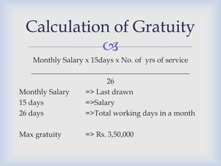Calculation of Gratuity
           
    Monthly Salary x 15days x No. of yrs of service
    ___________________________________________
                         26
Monthly Salary     => Last drawn
15 days            =>Salary
26 days            =>Total working days in a month

Max gratuity       => Rs. 3,50,000
 