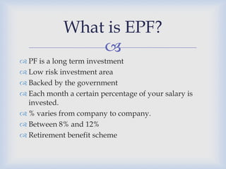 What is EPF?
                
 PF is a long term investment
 Low risk investment area
 Backed by the government
 Each month a certain percentage of your salary is
  invested.
 % varies from company to company.
 Between 8% and 12%
 Retirement benefit scheme
 