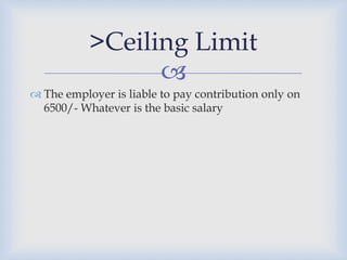 >Ceiling Limit
                 
 The employer is liable to pay contribution only on
  6500/- Whatever is the basic salary
 