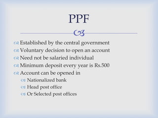 PPF
                         
 Established by the central government
 Voluntary decision to open an account
 Need not be salaried individual
 Minimum deposit every year is Rs.500
 Account can be opened in
   Nationalized bank
   Head post office
   Or Selected post offices
 