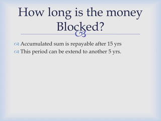 How long is the money
       Blocked?
          
 Accumulated sum is repayable after 15 yrs
 This period can be extend to another 5 yrs.
 