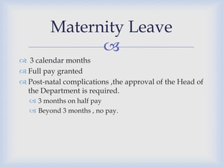 Maternity Leave
               
 3 calendar months
 Full pay granted
 Post-natal complications ,the approval of the Head of
  the Department is required.
   3 months on half pay
   Beyond 3 months , no pay.
 