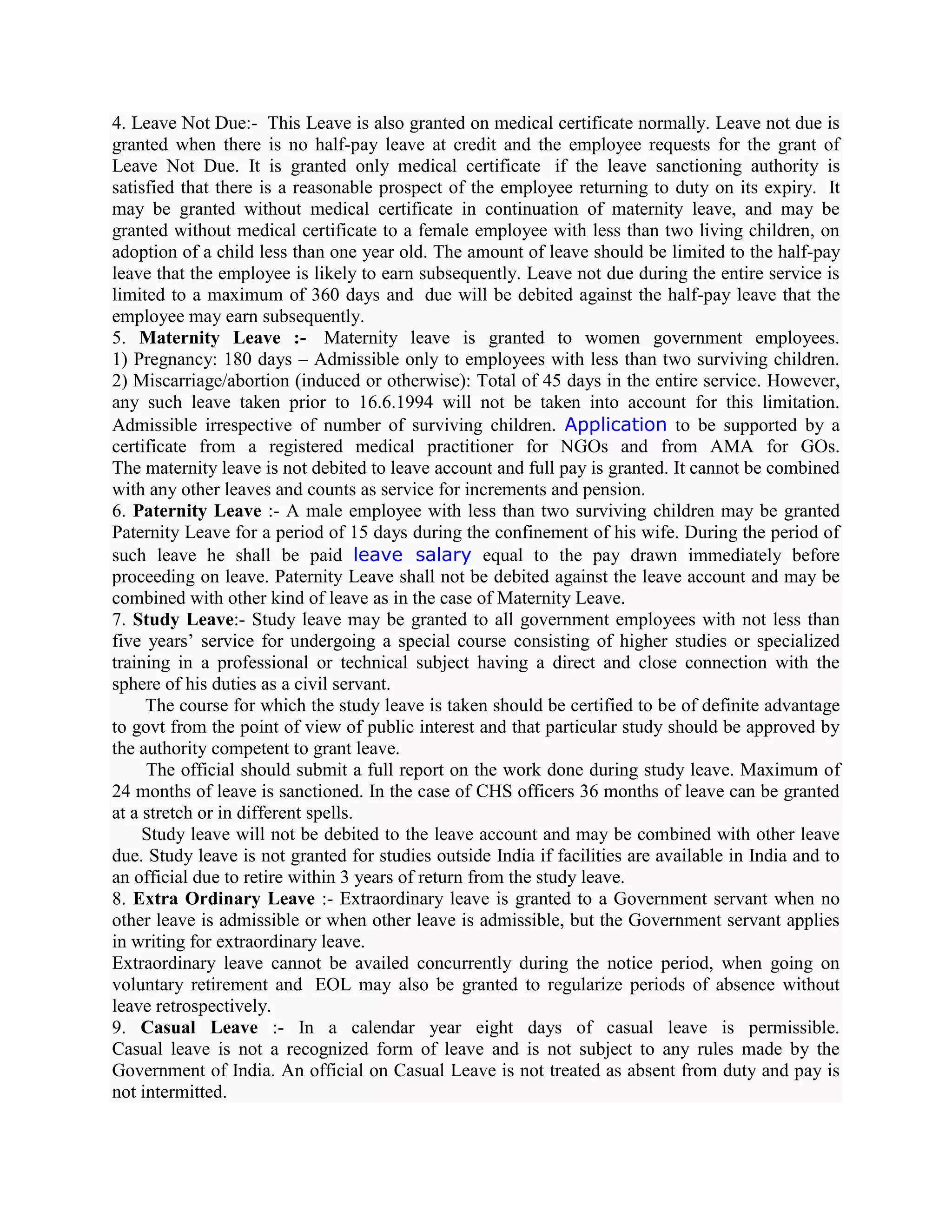 4. Leave Not Due:- This Leave is also granted on medical certificate normally. Leave not due is
granted when there is no half-pay leave at credit and the employee requests for the grant of
Leave Not Due. It is granted only medical certificate if the leave sanctioning authority is
satisfied that there is a reasonable prospect of the employee returning to duty on its expiry. It
may be granted without medical certificate in continuation of maternity leave, and may be
granted without medical certificate to a female employee with less than two living children, on
adoption of a child less than one year old. The amount of leave should be limited to the half-pay
leave that the employee is likely to earn subsequently. Leave not due during the entire service is
limited to a maximum of 360 days and due will be debited against the half-pay leave that the
employee may earn subsequently.
5. Maternity Leave :- Maternity leave is granted to women government employees.
1) Pregnancy: 180 days – Admissible only to employees with less than two surviving children.
2) Miscarriage/abortion (induced or otherwise): Total of 45 days in the entire service. However,
any such leave taken prior to 16.6.1994 will not be taken into account for this limitation.
Admissible irrespective of number of surviving children. Application to be supported by a
certificate from a registered medical practitioner for NGOs and from AMA for GOs.
The maternity leave is not debited to leave account and full pay is granted. It cannot be combined
with any other leaves and counts as service for increments and pension.
6. Paternity Leave :- A male employee with less than two surviving children may be granted
Paternity Leave for a period of 15 days during the confinement of his wife. During the period of
such leave he shall be paid leave salary equal to the pay drawn immediately before
proceeding on leave. Paternity Leave shall not be debited against the leave account and may be
combined with other kind of leave as in the case of Maternity Leave.
7. Study Leave:- Study leave may be granted to all government employees with not less than
five years’ service for undergoing a special course consisting of higher studies or specialized
training in a professional or technical subject having a direct and close connection with the
sphere of his duties as a civil servant.
     The course for which the study leave is taken should be certified to be of definite advantage
to govt from the point of view of public interest and that particular study should be approved by
the authority competent to grant leave.
     The official should submit a full report on the work done during study leave. Maximum of
24 months of leave is sanctioned. In the case of CHS officers 36 months of leave can be granted
at a stretch or in different spells.
     Study leave will not be debited to the leave account and may be combined with other leave
due. Study leave is not granted for studies outside India if facilities are available in India and to
an official due to retire within 3 years of return from the study leave.
8. Extra Ordinary Leave :- Extraordinary leave is granted to a Government servant when no
other leave is admissible or when other leave is admissible, but the Government servant applies
in writing for extraordinary leave.
Extraordinary leave cannot be availed concurrently during the notice period, when going on
voluntary retirement and EOL may also be granted to regularize periods of absence without
leave retrospectively.
9. Casual Leave :- In a calendar year eight days of casual leave is permissible.
Casual leave is not a recognized form of leave and is not subject to any rules made by the
Government of India. An official on Casual Leave is not treated as absent from duty and pay is
not intermitted.
 