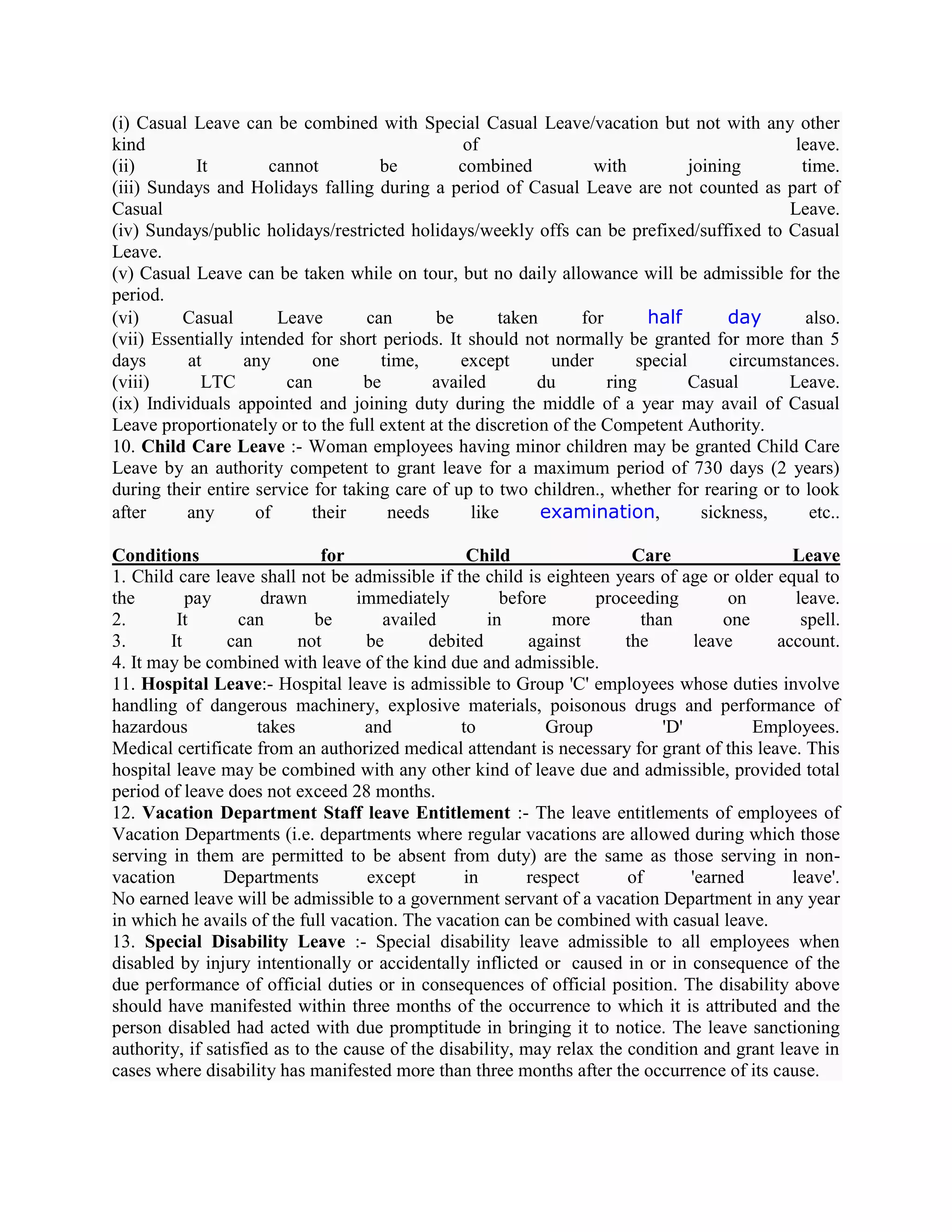 (i) Casual Leave can be combined with Special Casual Leave/vacation but not with any other
kind                                              of                                            leave.
(ii)        It        cannot         be          combined           with          joining        time.
(iii) Sundays and Holidays falling during a period of Casual Leave are not counted as part of
Casual                                                                                         Leave.
(iv) Sundays/public holidays/restricted holidays/weekly offs can be prefixed/suffixed to Casual
Leave.
(v) Casual Leave can be taken while on tour, but no daily allowance will be admissible for the
period.
(vi)      Casual       Leave       can       be        taken      for      half         day       also.
(vii) Essentially intended for short periods. It should not normally be granted for more than 5
days      at       any      one      time,       except       under       special       circumstances.
(viii)       LTC        can        be       availed         du        ring        Casual       Leave.
(ix) Individuals appointed and joining duty during the middle of a year may avail of Casual
Leave proportionately or to the full extent at the discretion of the Competent Authority.
10. Child Care Leave :- Woman employees having minor children may be granted Child Care
Leave by an authority competent to grant leave for a maximum period of 730 days (2 years)
during their entire service for taking care of up to two children., whether for rearing or to look
after     any       of      their     needs        like      examination,           sickness,     etc..

Conditions                     for                 Child                  Care                 Leave
1. Child care leave shall not be admissible if the child is eighteen years of age or older equal to
the        pay         drawn        immediately         before       proceeding         on      leave.
2.       It        can        be       availed        in       more        than        one       spell.
3.      It       can        not      be      debited        against      the       leave     account.
4. It may be combined with leave of the kind due and admissible.
11. Hospital Leave:- Hospital leave is admissible to Group 'C' employees whose duties involve
handling of dangerous machinery, explosive materials, poisonous drugs and performance of
hazardous             takes          and          to           Group          'D'          Employees.
Medical certificate from an authorized medical attendant is necessary for grant of this leave. This
hospital leave may be combined with any other kind of leave due and admissible, provided total
period of leave does not exceed 28 months.
12. Vacation Department Staff leave Entitlement :- The leave entitlements of employees of
Vacation Departments (i.e. departments where regular vacations are allowed during which those
serving in them are permitted to be absent from duty) are the same as those serving in non-
vacation        Departments          except       in        respect      of       'earned      leave'.
No earned leave will be admissible to a government servant of a vacation Department in any year
in which he avails of the full vacation. The vacation can be combined with casual leave.
13. Special Disability Leave :- Special disability leave admissible to all employees when
disabled by injury intentionally or accidentally inflicted or caused in or in consequence of the
due performance of official duties or in consequences of official position. The disability above
should have manifested within three months of the occurrence to which it is attributed and the
person disabled had acted with due promptitude in bringing it to notice. The leave sanctioning
authority, if satisfied as to the cause of the disability, may relax the condition and grant leave in
cases where disability has manifested more than three months after the occurrence of its cause.
 