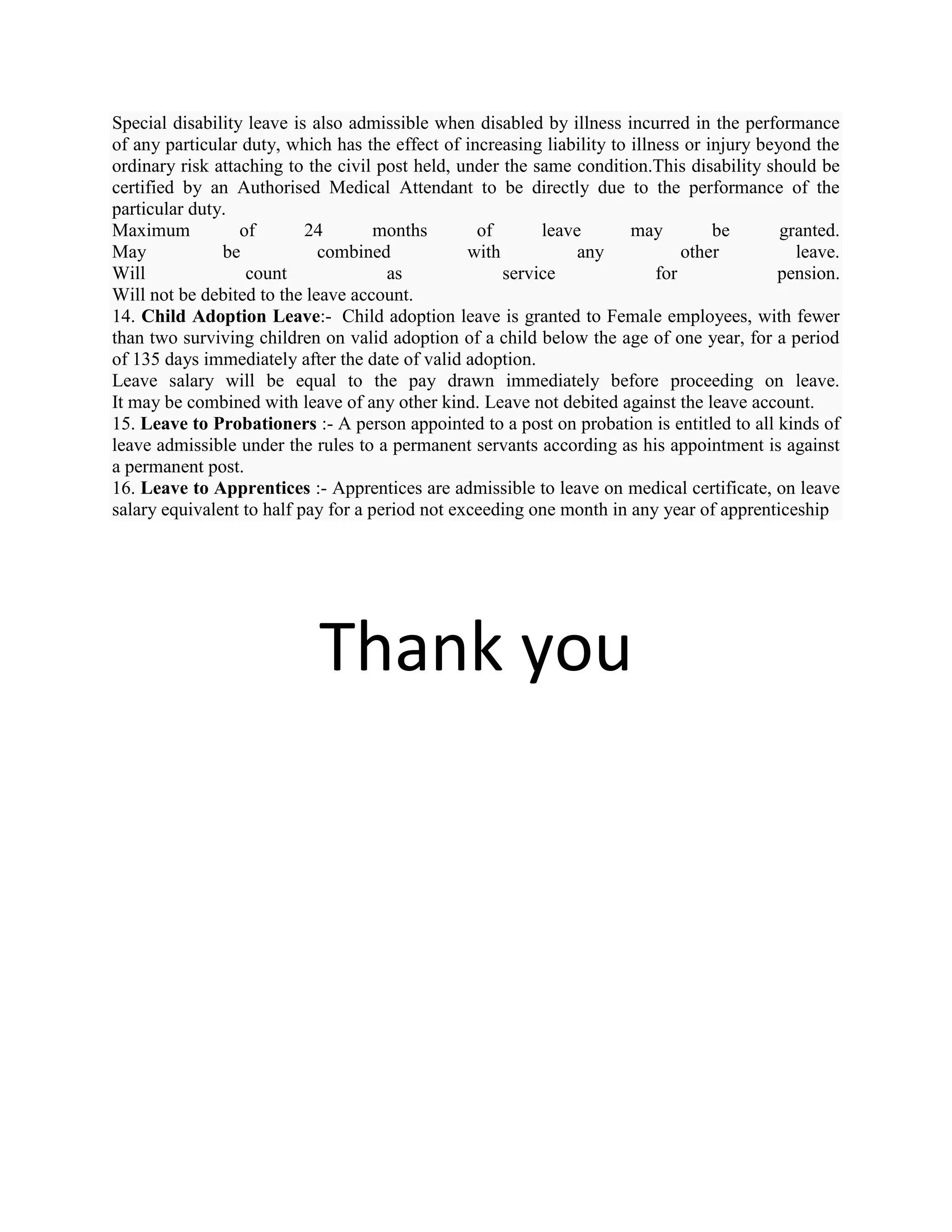 Special disability leave is also admissible when disabled by illness incurred in the performance
of any particular duty, which has the effect of increasing liability to illness or injury beyond the
ordinary risk attaching to the civil post held, under the same condition.This disability should be
certified by an Authorised Medical Attendant to be directly due to the performance of the
particular duty.
Maximum           of       24        months       of       leave        may         be       granted.
May            be            combined            with           any             other          leave.
Will               count              as              service               for             pension.
Will not be debited to the leave account.
14. Child Adoption Leave:- Child adoption leave is granted to Female employees, with fewer
than two surviving children on valid adoption of a child below the age of one year, for a period
of 135 days immediately after the date of valid adoption.
Leave salary will be equal to the pay drawn immediately before proceeding on leave.
It may be combined with leave of any other kind. Leave not debited against the leave account.
15. Leave to Probationers :- A person appointed to a post on probation is entitled to all kinds of
leave admissible under the rules to a permanent servants according as his appointment is against
a permanent post.
16. Leave to Apprentices :- Apprentices are admissible to leave on medical certificate, on leave
salary equivalent to half pay for a period not exceeding one month in any year of apprenticeship




                            Thank you
 
