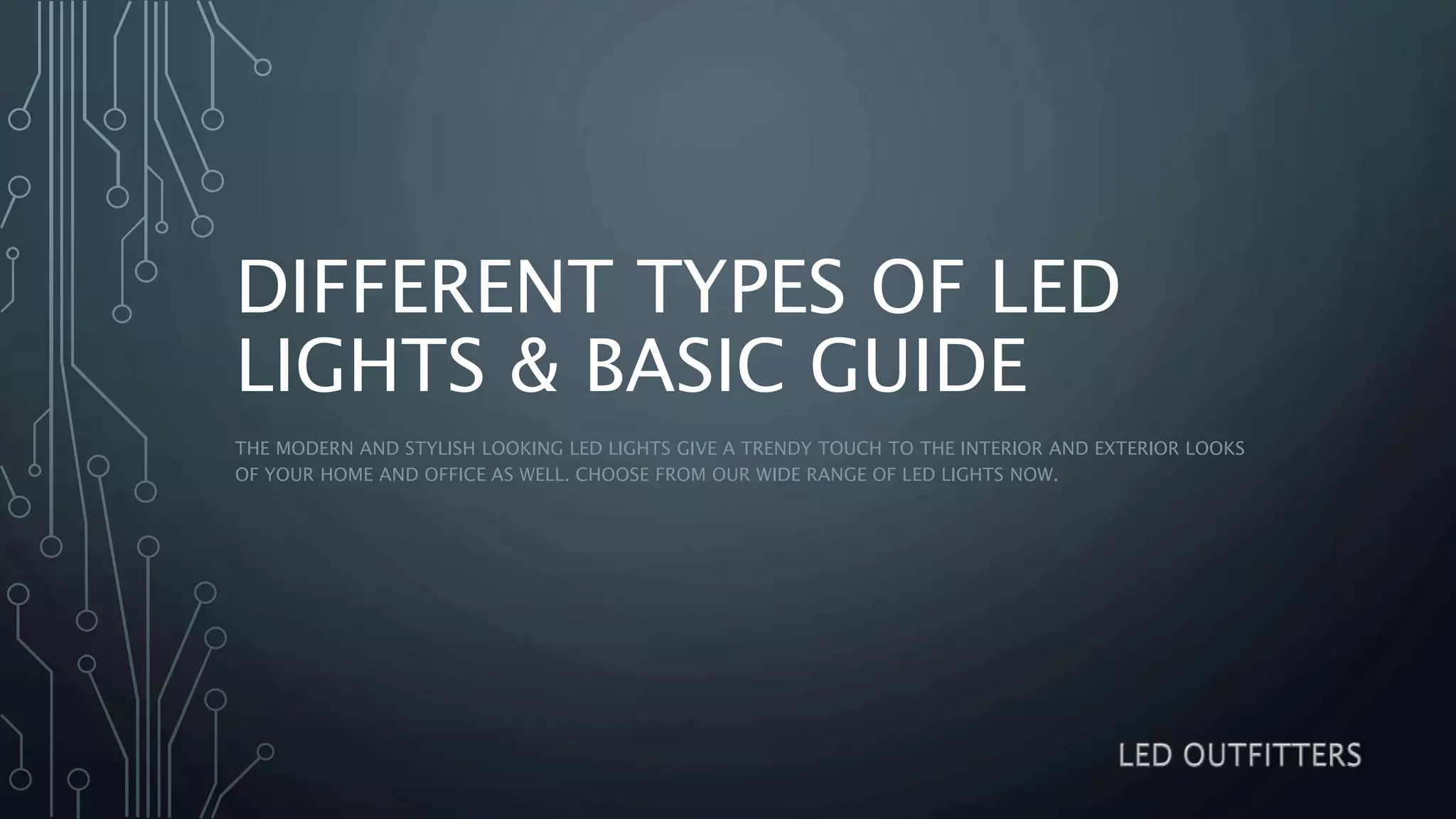 DIFFERENT TYPES OF LED
LIGHTS & BASIC GUIDE
THE MODERN AND STYLISH LOOKING LED LIGHTS GIVE A TRENDY TOUCH TO THE INTERIOR AND EXTERIOR LOOKS
OF YOUR HOME AND OFFICE AS WELL. CHOOSE FROM OUR WIDE RANGE OF LED LIGHTS NOW.
 