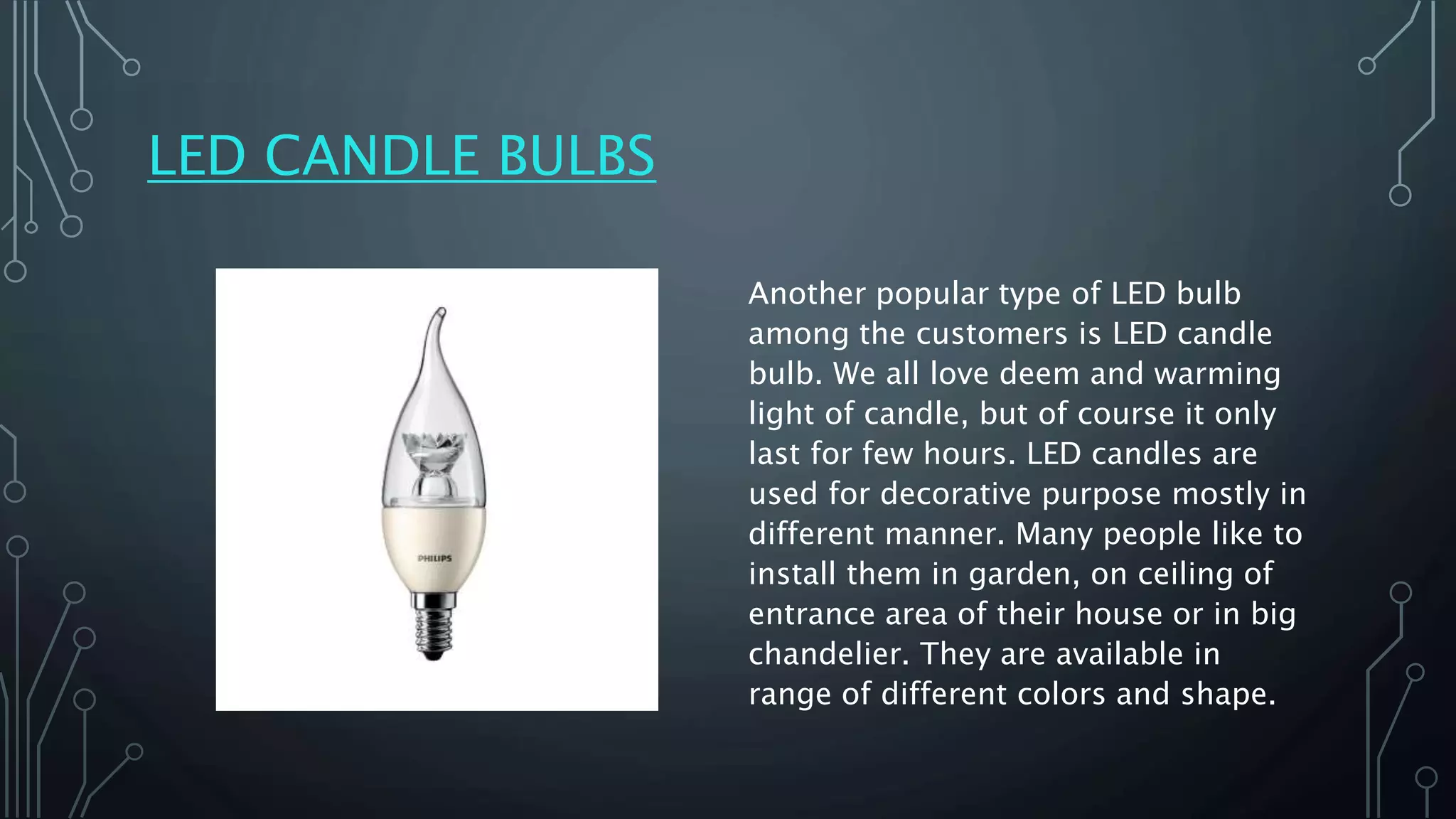 LED CANDLE BULBS
Another popular type of LED bulb
among the customers is LED candle
bulb. We all love deem and warming
light of candle, but of course it only
last for few hours. LED candles are
used for decorative purpose mostly in
different manner. Many people like to
install them in garden, on ceiling of
entrance area of their house or in big
chandelier. They are available in
range of different colors and shape.
 