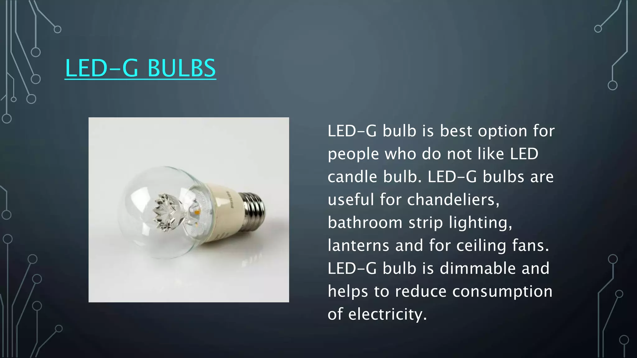 LED-G BULBS
LED-G bulb is best option for
people who do not like LED
candle bulb. LED-G bulbs are
useful for chandeliers,
bathroom strip lighting,
lanterns and for ceiling fans.
LED-G bulb is dimmable and
helps to reduce consumption
of electricity.
 