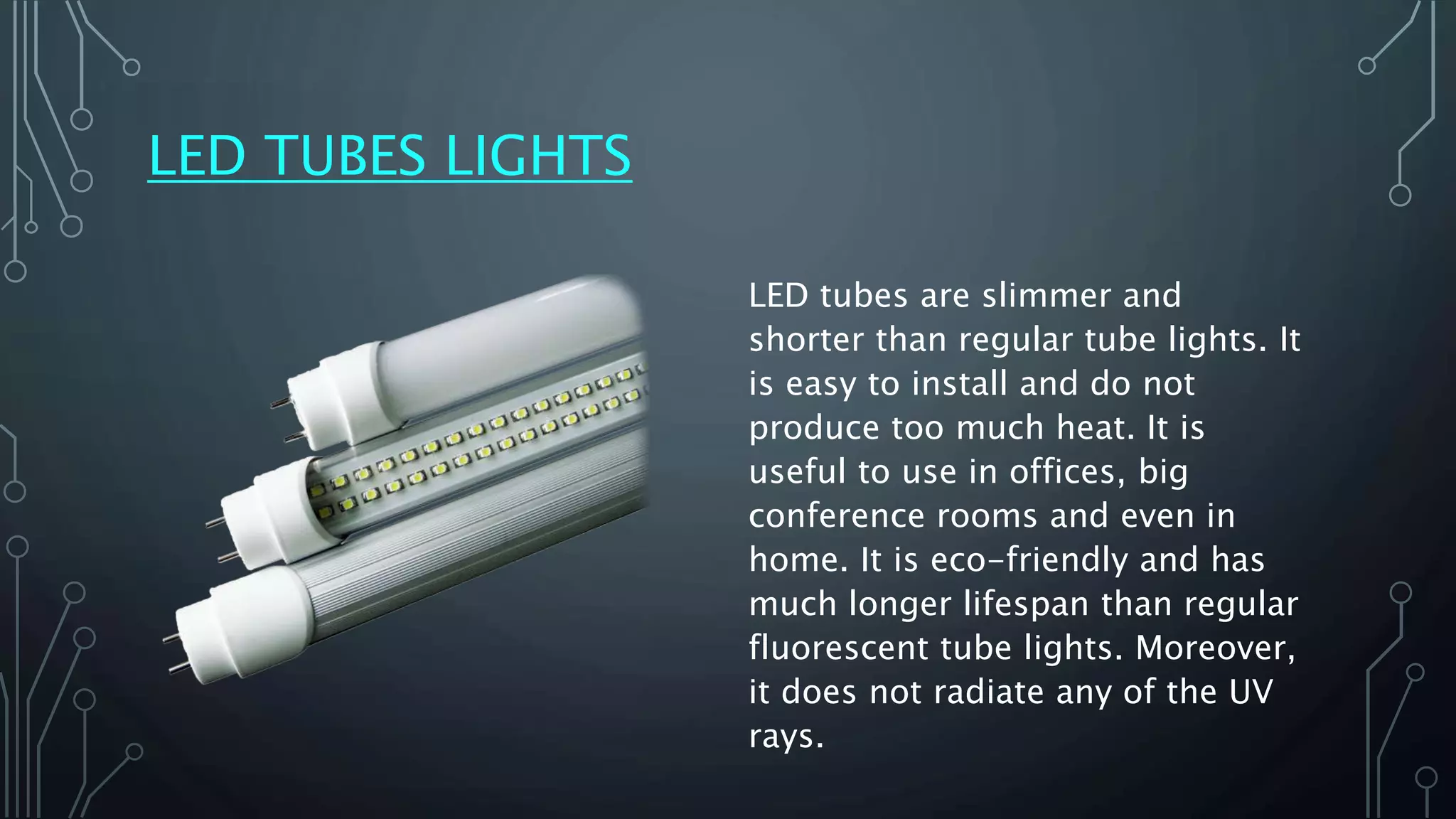 LED TUBES LIGHTS
LED tubes are slimmer and
shorter than regular tube lights. It
is easy to install and do not
produce too much heat. It is
useful to use in offices, big
conference rooms and even in
home. It is eco-friendly and has
much longer lifespan than regular
fluorescent tube lights. Moreover,
it does not radiate any of the UV
rays.
 