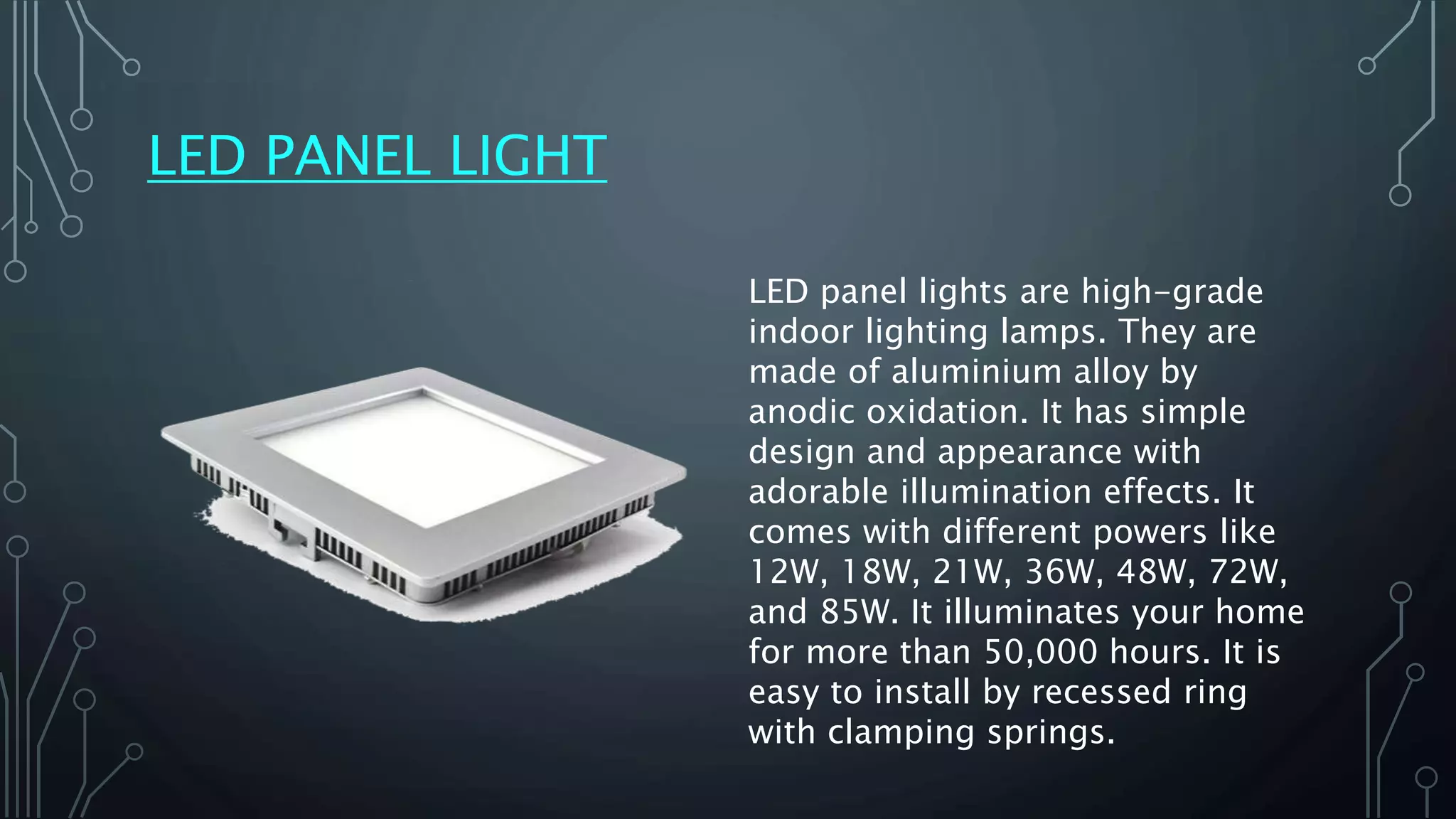 LED PANEL LIGHT
LED panel lights are high-grade
indoor lighting lamps. They are
made of aluminium alloy by
anodic oxidation. It has simple
design and appearance with
adorable illumination effects. It
comes with different powers like
12W, 18W, 21W, 36W, 48W, 72W,
and 85W. It illuminates your home
for more than 50,000 hours. It is
easy to install by recessed ring
with clamping springs.
 
