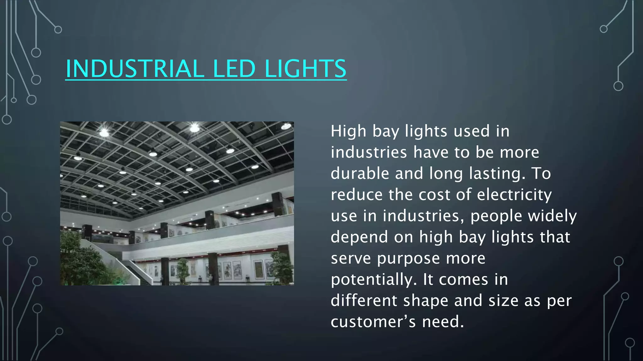 INDUSTRIAL LED LIGHTS
High bay lights used in
industries have to be more
durable and long lasting. To
reduce the cost of electricity
use in industries, people widely
depend on high bay lights that
serve purpose more
potentially. It comes in
different shape and size as per
customer’s need.
 