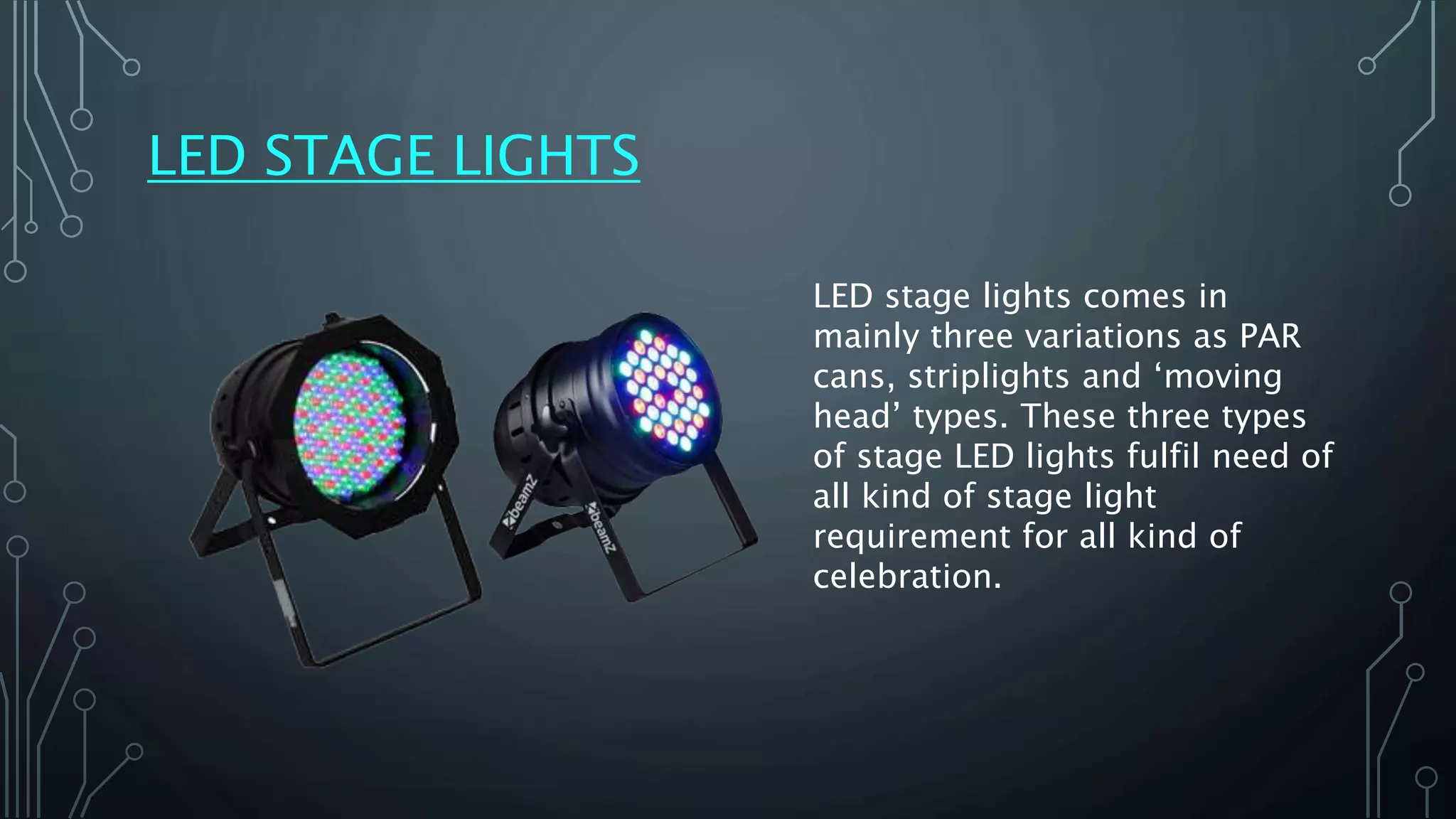 LED STAGE LIGHTS
LED stage lights comes in
mainly three variations as PAR
cans, striplights and ‘moving
head’ types. These three types
of stage LED lights fulfil need of
all kind of stage light
requirement for all kind of
celebration.
 