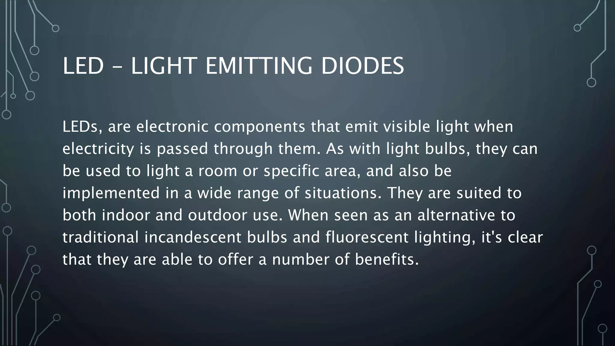 LED – LIGHT EMITTING DIODES
LEDs, are electronic components that emit visible light when
electricity is passed through them. As with light bulbs, they can
be used to light a room or specific area, and also be
implemented in a wide range of situations. They are suited to
both indoor and outdoor use. When seen as an alternative to
traditional incandescent bulbs and fluorescent lighting, it's clear
that they are able to offer a number of benefits.
 
