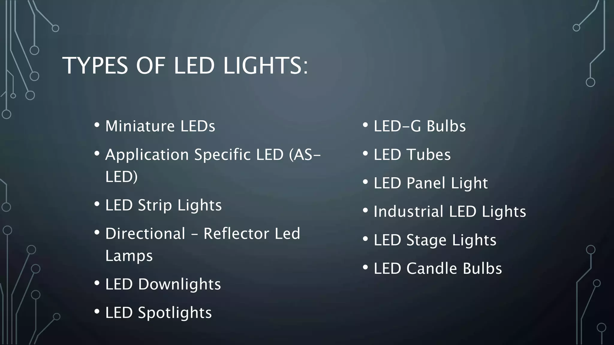 TYPES OF LED LIGHTS:
• Miniature LEDs
• Application Specific LED (AS-
LED)
• LED Strip Lights
• Directional – Reflector Led
Lamps
• LED Downlights
• LED Spotlights
• LED-G Bulbs
• LED Tubes
• LED Panel Light
• Industrial LED Lights
• LED Stage Lights
• LED Candle Bulbs
 