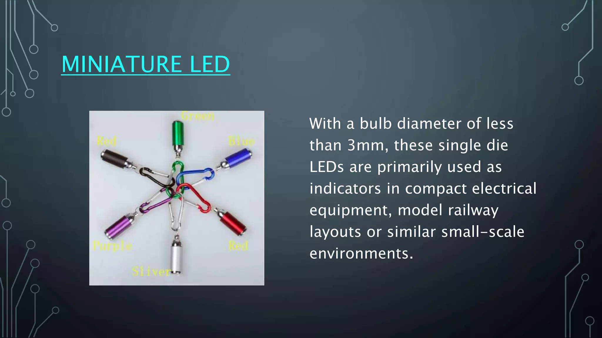 MINIATURE LED
With a bulb diameter of less
than 3mm, these single die
LEDs are primarily used as
indicators in compact electrical
equipment, model railway
layouts or similar small-scale
environments.
 