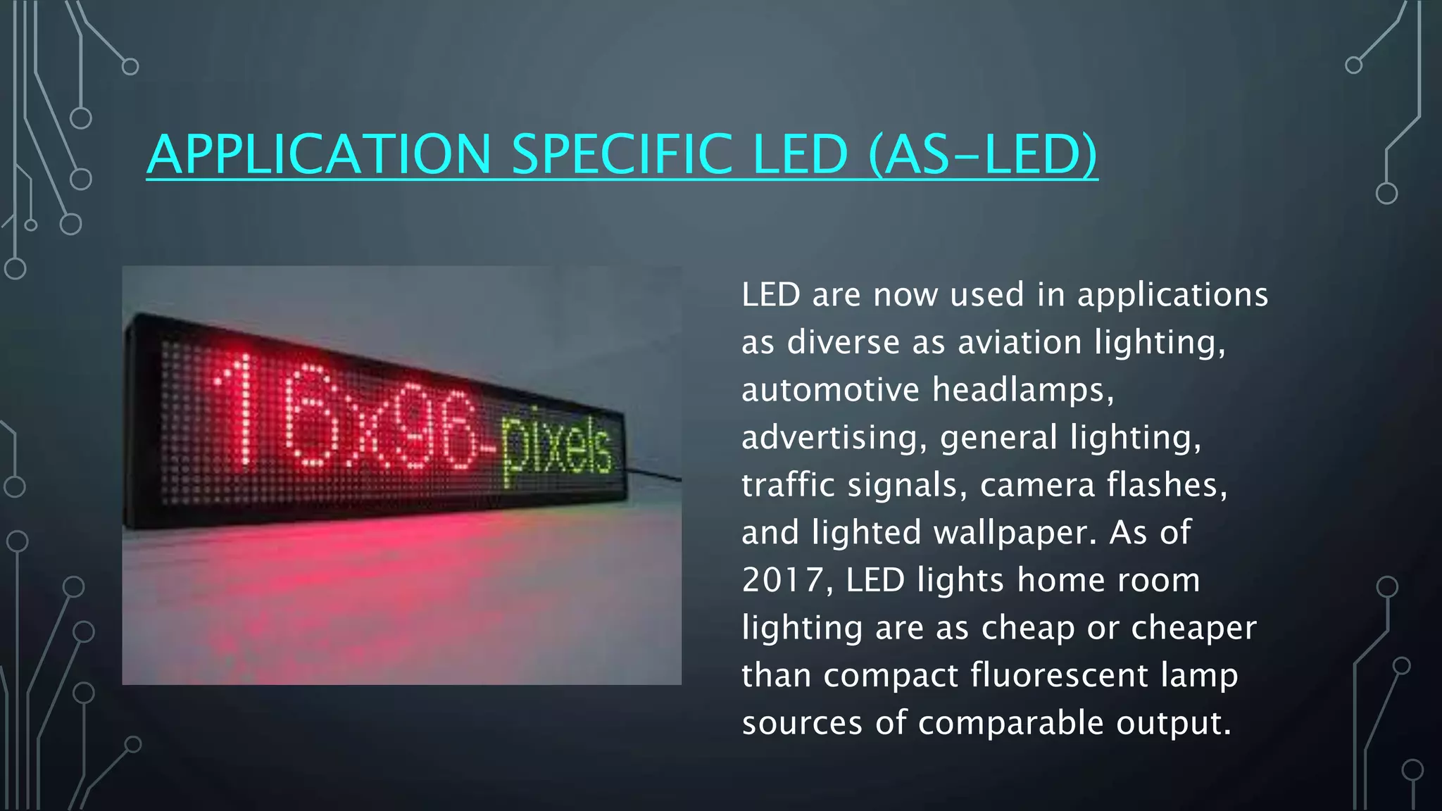 APPLICATION SPECIFIC LED (AS-LED)
LED are now used in applications
as diverse as aviation lighting,
automotive headlamps,
advertising, general lighting,
traffic signals, camera flashes,
and lighted wallpaper. As of
2017, LED lights home room
lighting are as cheap or cheaper
than compact fluorescent lamp
sources of comparable output.
 