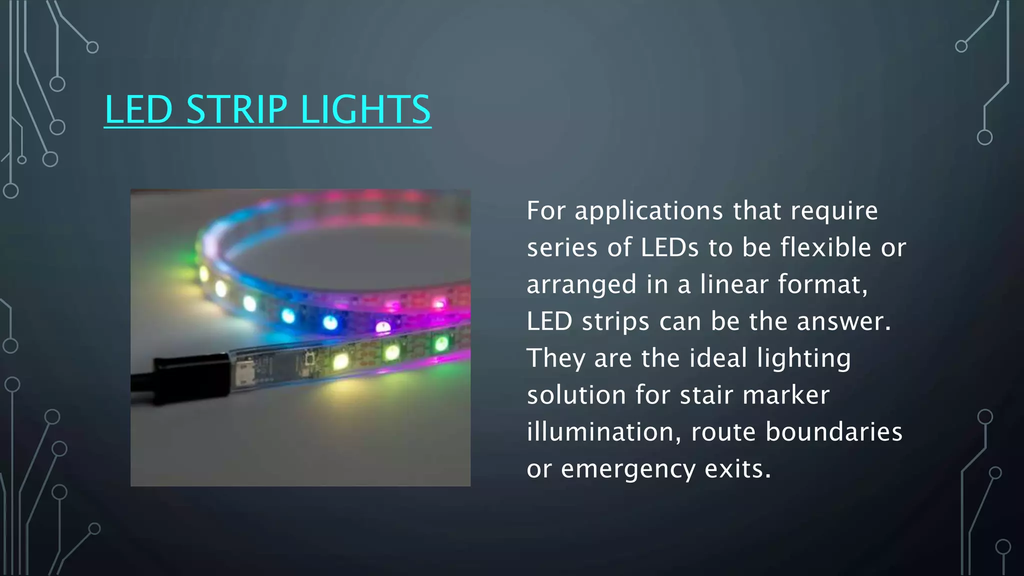 LED STRIP LIGHTS
For applications that require
series of LEDs to be flexible or
arranged in a linear format,
LED strips can be the answer.
They are the ideal lighting
solution for stair marker
illumination, route boundaries
or emergency exits.
 