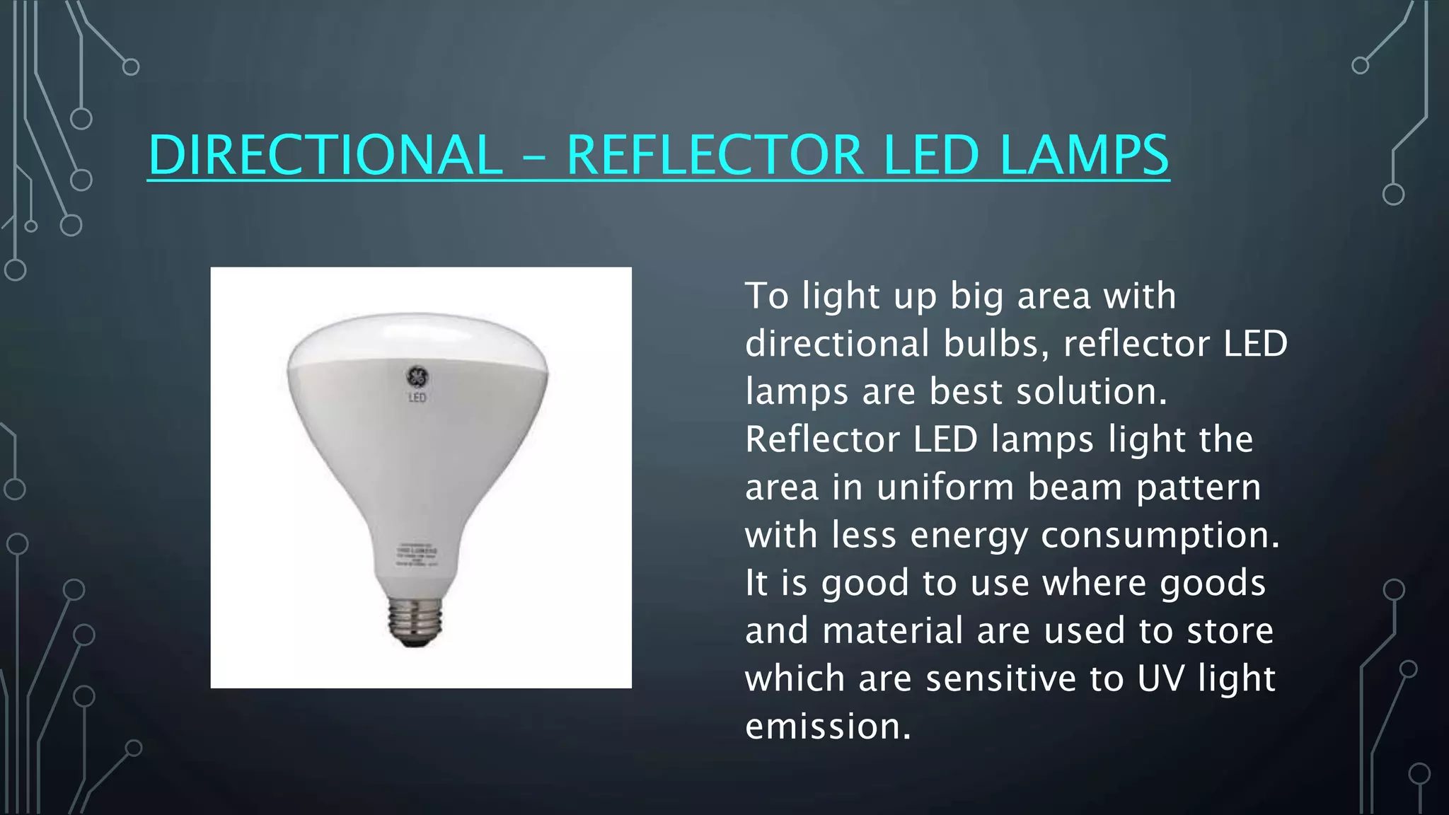 DIRECTIONAL – REFLECTOR LED LAMPS
To light up big area with
directional bulbs, reflector LED
lamps are best solution.
Reflector LED lamps light the
area in uniform beam pattern
with less energy consumption.
It is good to use where goods
and material are used to store
which are sensitive to UV light
emission.
 