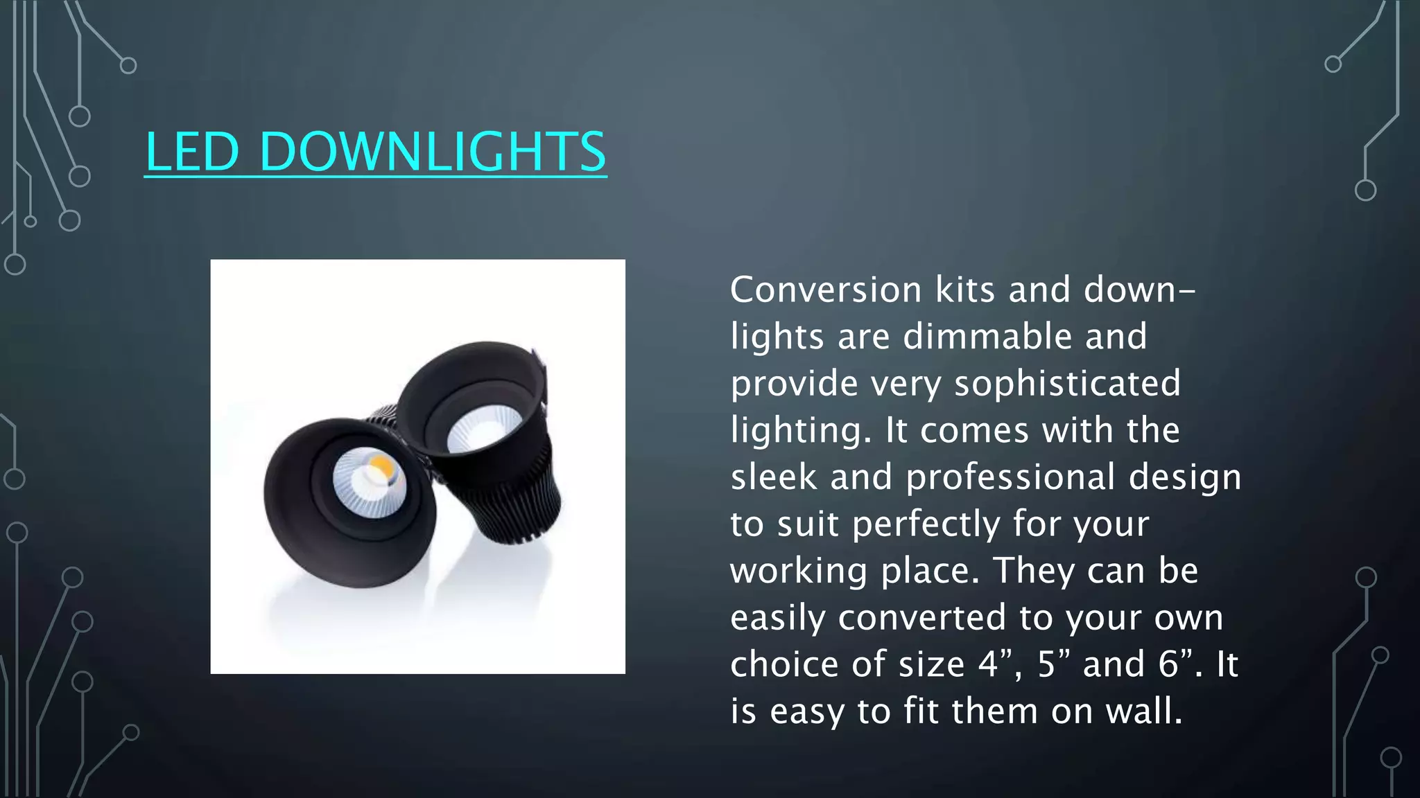 LED DOWNLIGHTS
Conversion kits and down-
lights are dimmable and
provide very sophisticated
lighting. It comes with the
sleek and professional design
to suit perfectly for your
working place. They can be
easily converted to your own
choice of size 4”, 5” and 6”. It
is easy to fit them on wall.
 