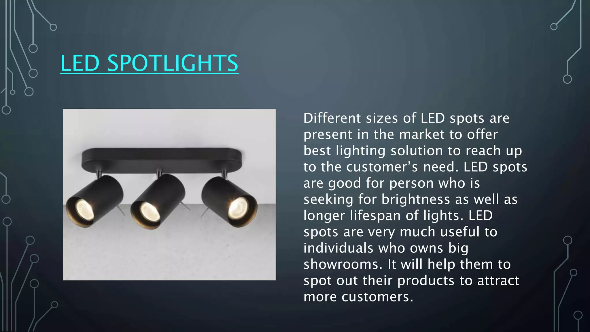 LED SPOTLIGHTS
Different sizes of LED spots are
present in the market to offer
best lighting solution to reach up
to the customer’s need. LED spots
are good for person who is
seeking for brightness as well as
longer lifespan of lights. LED
spots are very much useful to
individuals who owns big
showrooms. It will help them to
spot out their products to attract
more customers.
 