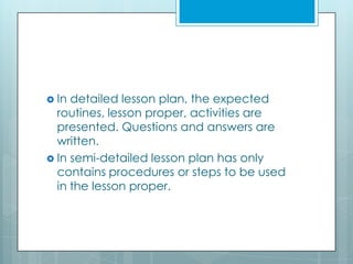  In detailed lesson plan, the expected
routines, lesson proper, activities are
presented. Questions and answers are
written.
 In semi-detailed lesson plan has only
contains procedures or steps to be used
in the lesson proper.
 