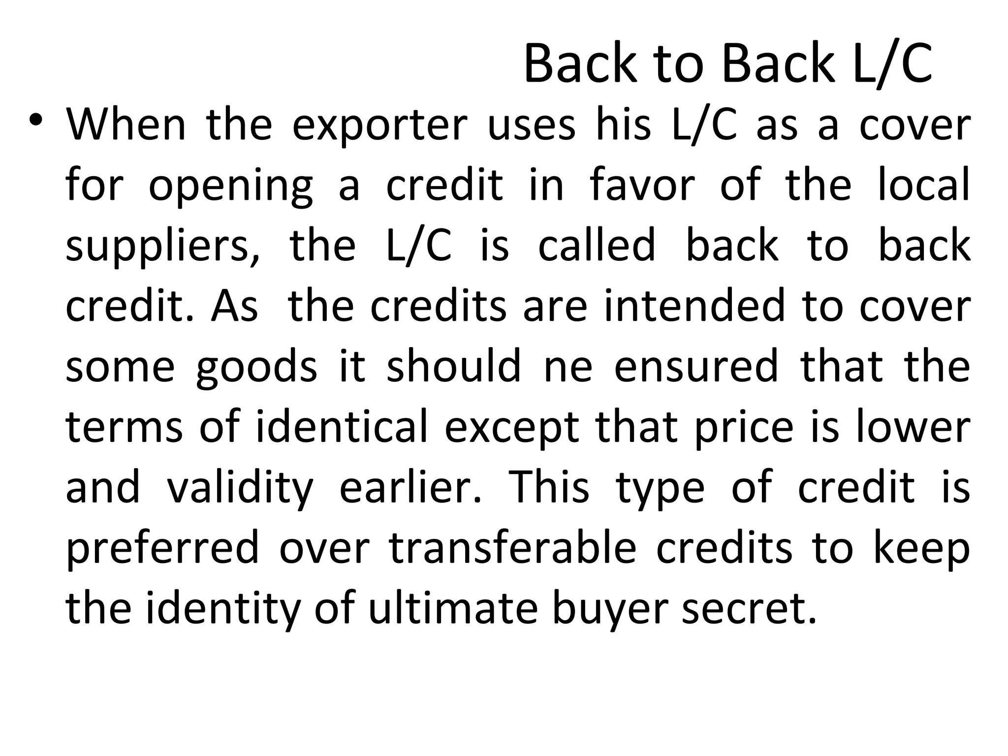 Back to Back L/C
• When the exporter uses his L/C as a cover
for opening a credit in favor of the local
suppliers, the L/C is called back to back
credit. As the credits are intended to cover
some goods it should ne ensured that the
terms of identical except that price is lower
and validity earlier. This type of credit is
preferred over transferable credits to keep
the identity of ultimate buyer secret.
 
