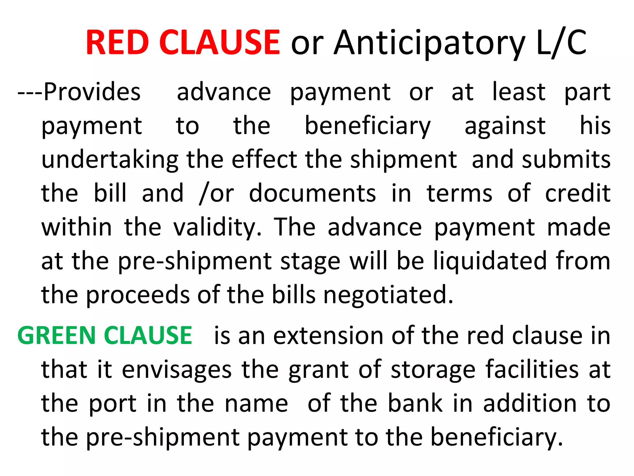 RED CLAUSE or Anticipatory L/C
---Provides advance payment or at least part
payment to the beneficiary against his
undertaking the effect the shipment and submits
the bill and /or documents in terms of credit
within the validity. The advance payment made
at the pre-shipment stage will be liquidated from
the proceeds of the bills negotiated.
GREEN CLAUSE is an extension of the red clause in
that it envisages the grant of storage facilities at
the port in the name of the bank in addition to
the pre-shipment payment to the beneficiary.
 