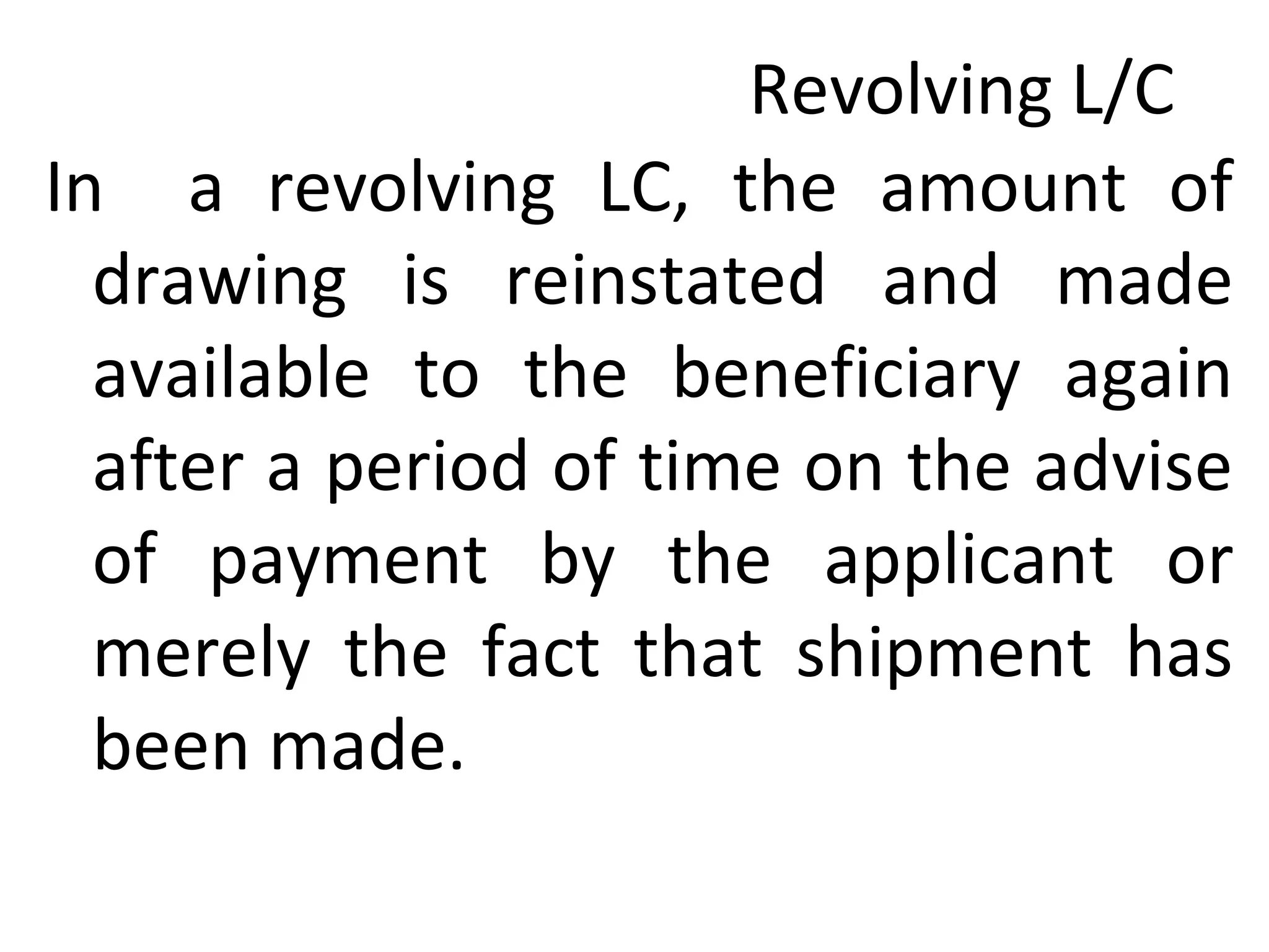 Revolving L/C
In a revolving LC, the amount of
drawing is reinstated and made
available to the beneficiary again
after a period of time on the advise
of payment by the applicant or
merely the fact that shipment has
been made.
 