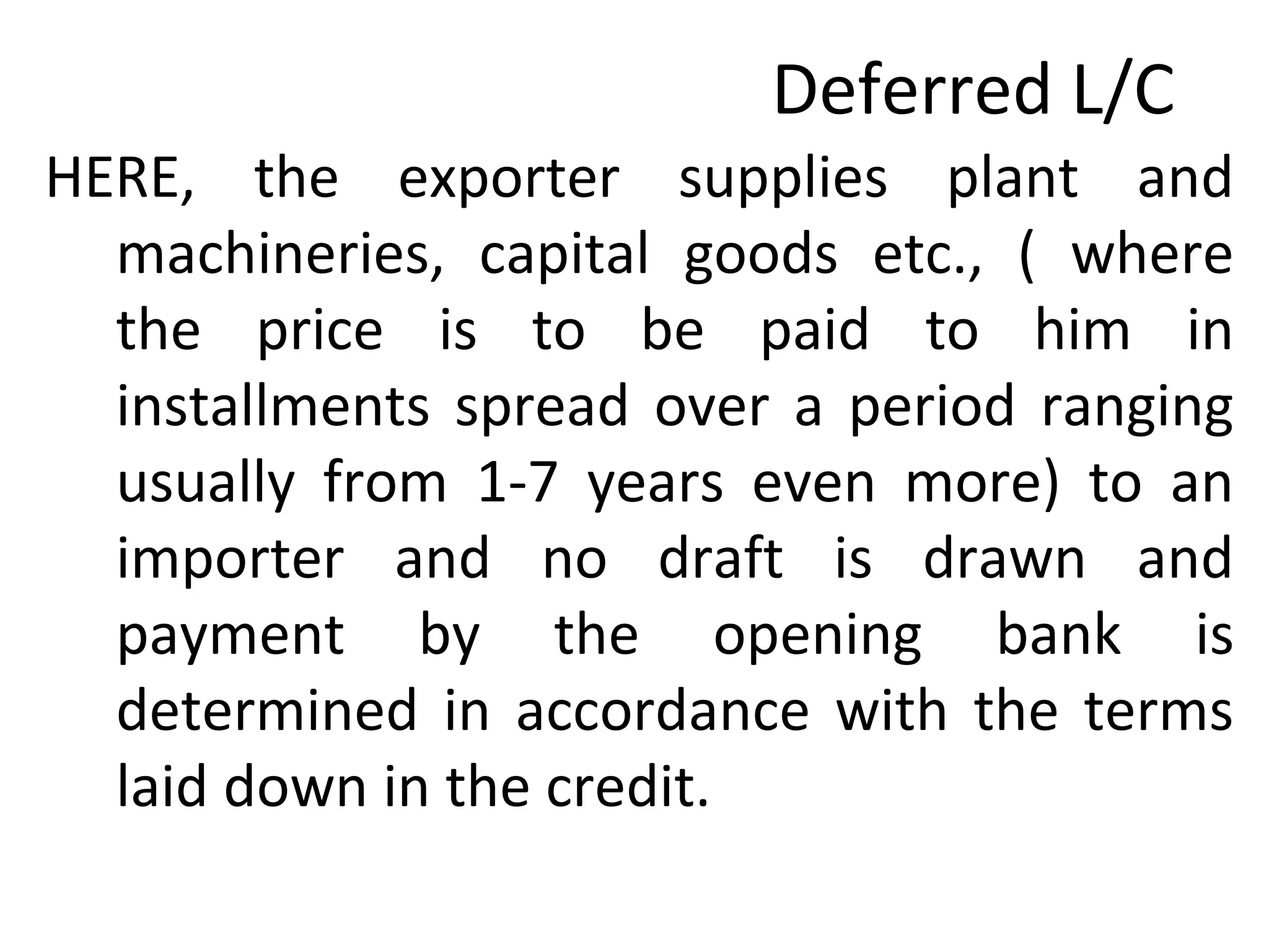 Deferred L/C
HERE, the exporter supplies plant and
machineries, capital goods etc., ( where
the price is to be paid to him in
installments spread over a period ranging
usually from 1-7 years even more) to an
importer and no draft is drawn and
payment by the opening bank is
determined in accordance with the terms
laid down in the credit.
 