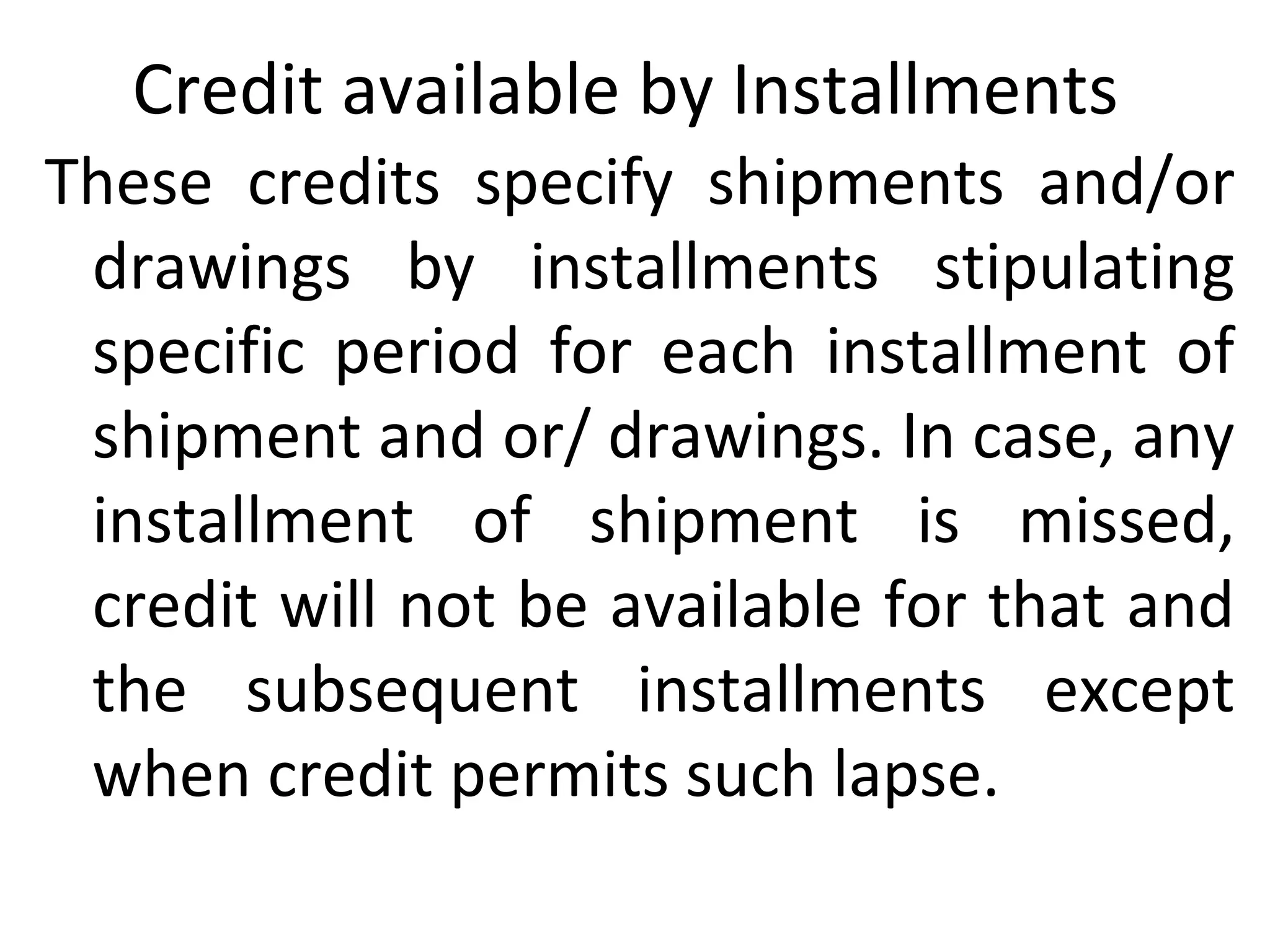 Credit available by Installments
These credits specify shipments and/or
drawings by installments stipulating
specific period for each installment of
shipment and or/ drawings. In case, any
installment of shipment is missed,
credit will not be available for that and
the subsequent installments except
when credit permits such lapse.
 