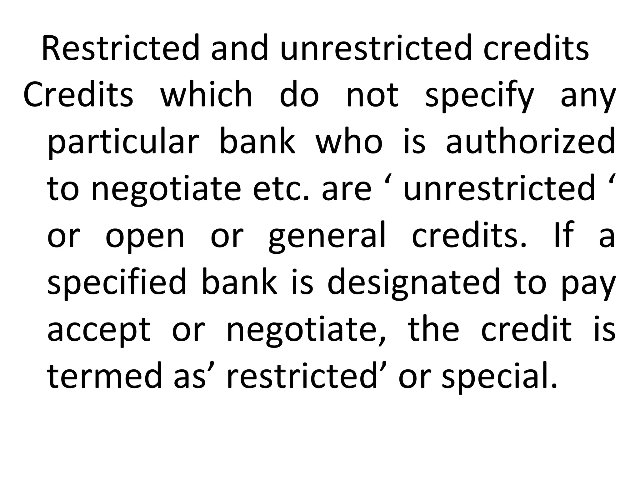 Restricted and unrestricted credits
Credits which do not specify any
particular bank who is authorized
to negotiate etc. are ‘ unrestricted ‘
or open or general credits. If a
specified bank is designated to pay
accept or negotiate, the credit is
termed as’ restricted’ or special.
 