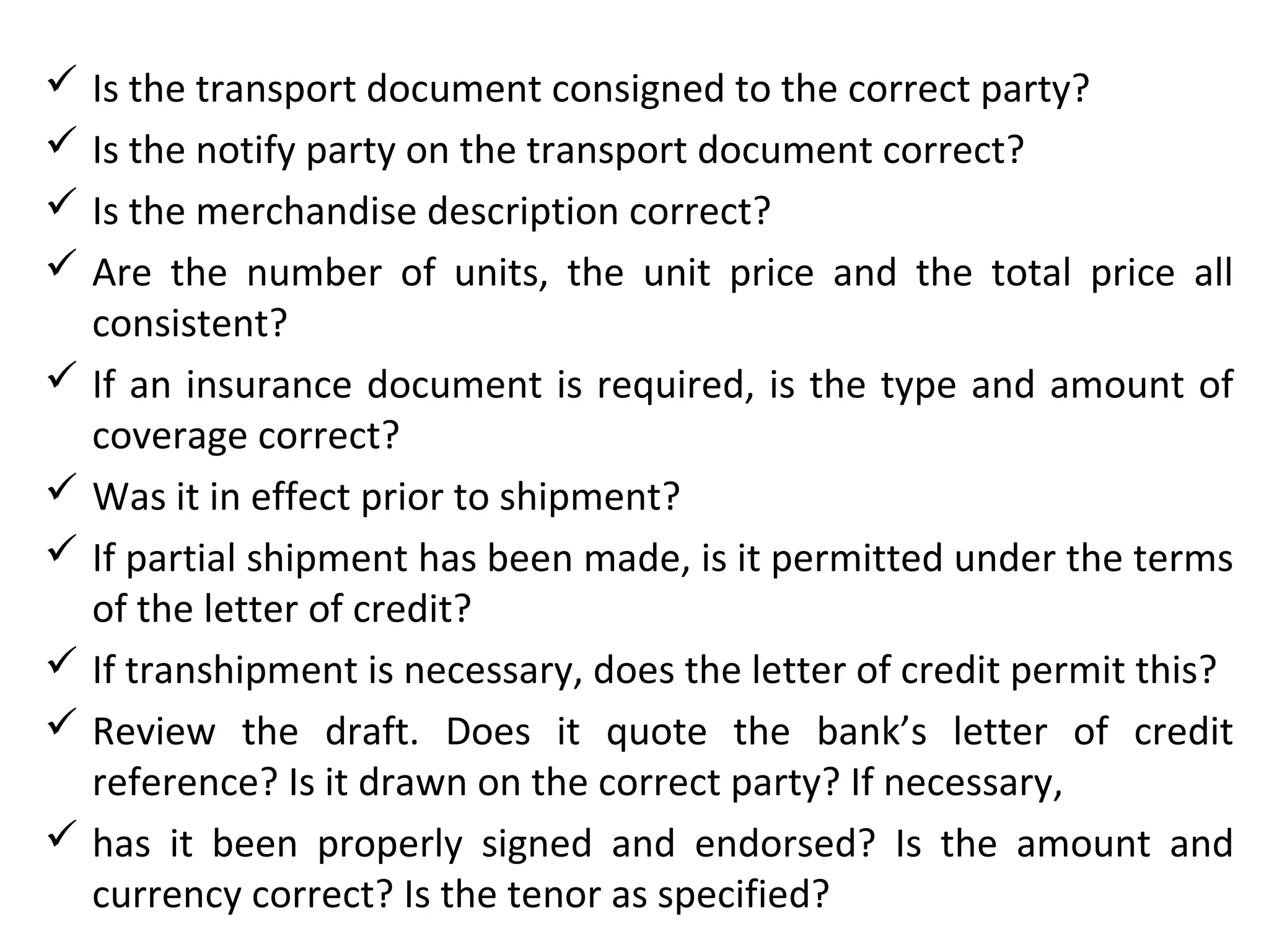  Is the transport document consigned to the correct party?
 Is the notify party on the transport document correct?
 Is the merchandise description correct?
 Are the number of units, the unit price and the total price all
consistent?
 If an insurance document is required, is the type and amount of
coverage correct?
 Was it in effect prior to shipment?
 If partial shipment has been made, is it permitted under the terms
of the letter of credit?
 If transhipment is necessary, does the letter of credit permit this?
 Review the draft. Does it quote the bank’s letter of credit
reference? Is it drawn on the correct party? If necessary,
 has it been properly signed and endorsed? Is the amount and
currency correct? Is the tenor as specified?
 