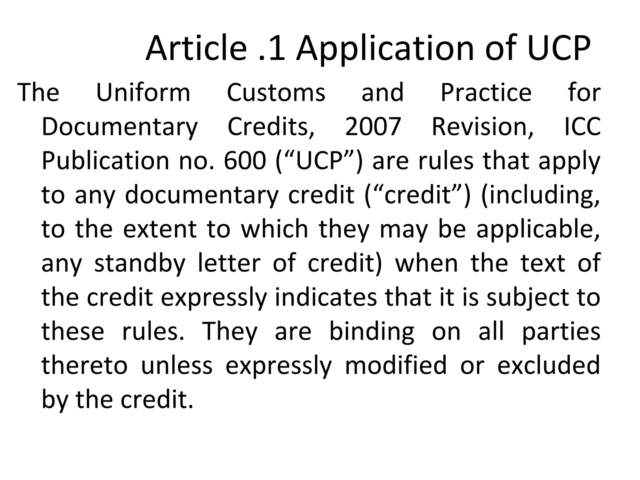 Article .1 Application of UCP
The Uniform Customs and Practice for
Documentary Credits, 2007 Revision, ICC
Publication no. 600 (“UCP”) are rules that apply
to any documentary credit (“credit”) (including,
to the extent to which they may be applicable,
any standby letter of credit) when the text of
the credit expressly indicates that it is subject to
these rules. They are binding on all parties
thereto unless expressly modified or excluded
by the credit.
 