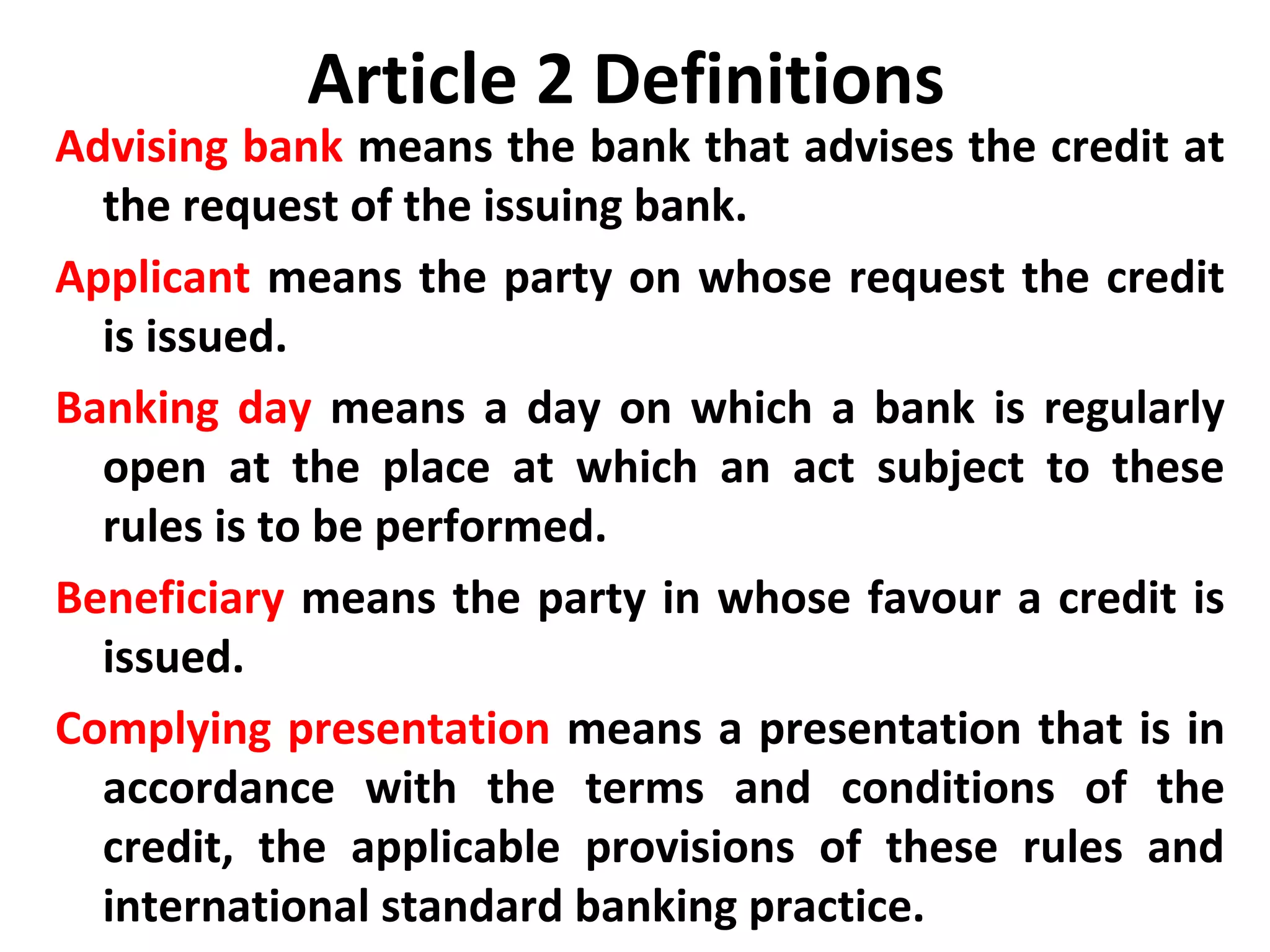 Article 2 Definitions
Advising bank means the bank that advises the credit at
the request of the issuing bank.
Applicant means the party on whose request the credit
is issued.
Banking day means a day on which a bank is regularly
open at the place at which an act subject to these
rules is to be performed.
Beneficiary means the party in whose favour a credit is
issued.
Complying presentation means a presentation that is in
accordance with the terms and conditions of the
credit, the applicable provisions of these rules and
international standard banking practice.
 