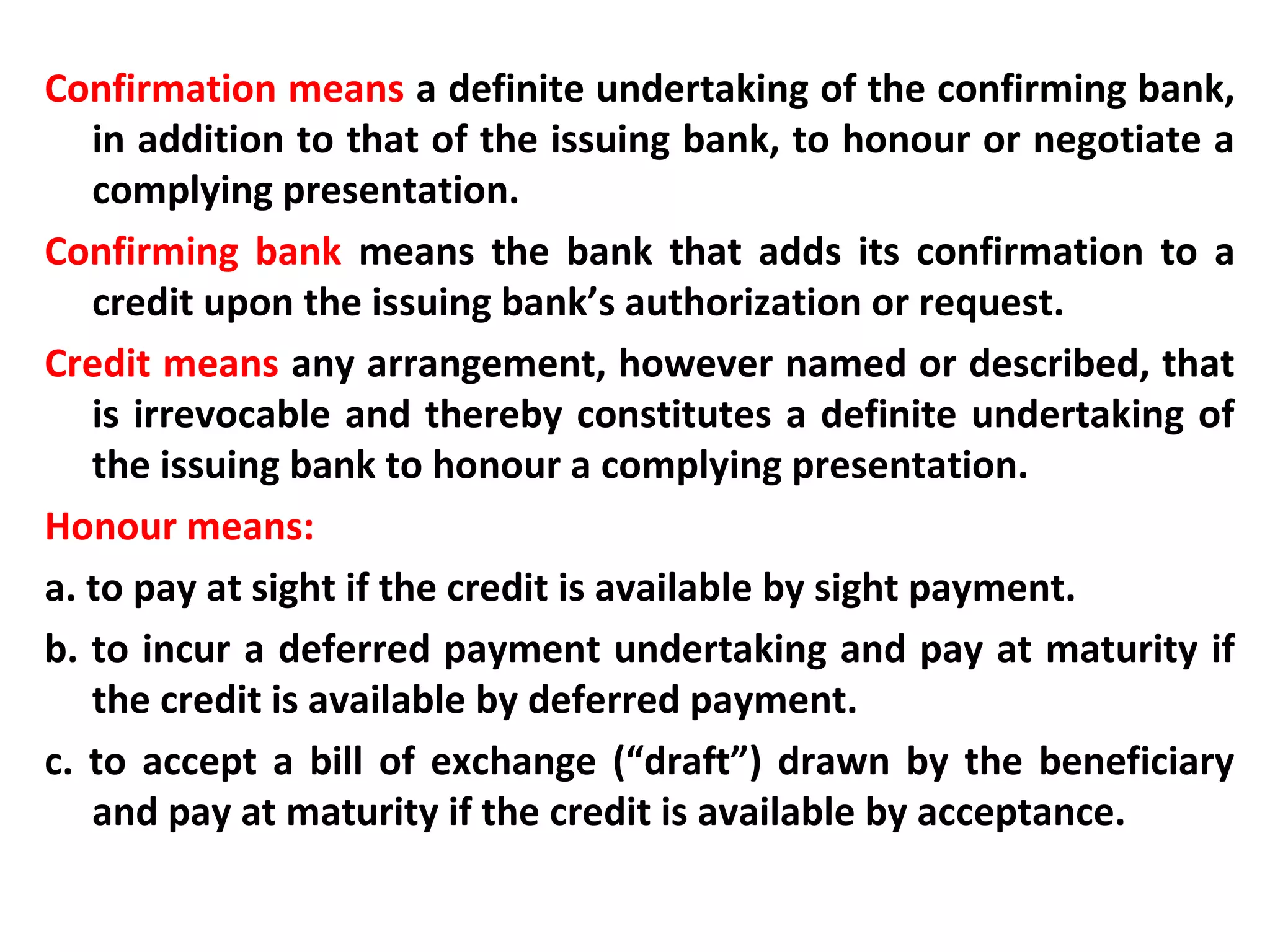 Confirmation means a definite undertaking of the confirming bank,
in addition to that of the issuing bank, to honour or negotiate a
complying presentation.
Confirming bank means the bank that adds its confirmation to a
credit upon the issuing bank’s authorization or request.
Credit means any arrangement, however named or described, that
is irrevocable and thereby constitutes a definite undertaking of
the issuing bank to honour a complying presentation.
Honour means:
a. to pay at sight if the credit is available by sight payment.
b. to incur a deferred payment undertaking and pay at maturity if
the credit is available by deferred payment.
c. to accept a bill of exchange (“draft”) drawn by the beneficiary
and pay at maturity if the credit is available by acceptance.
 