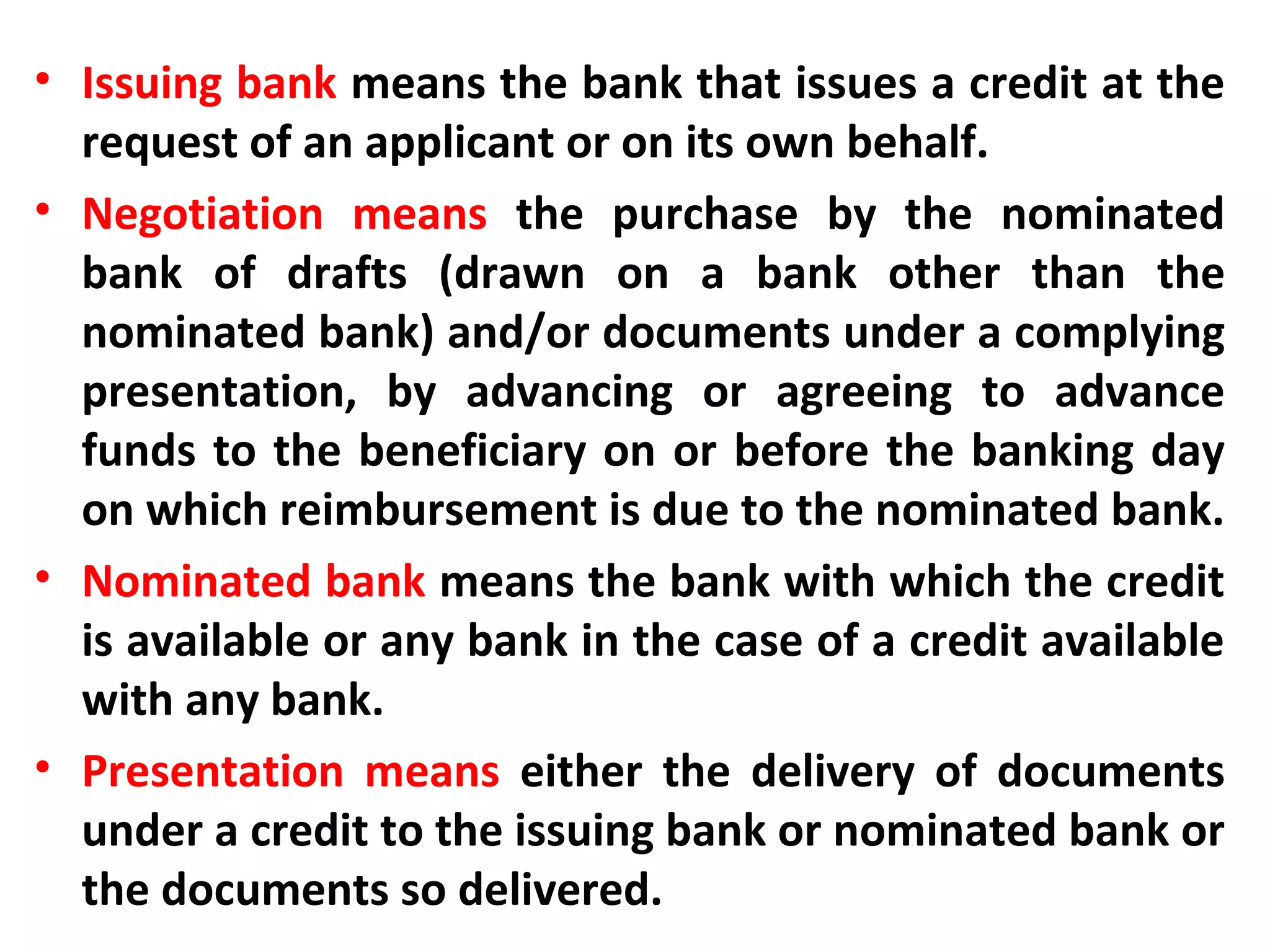 • Issuing bank means the bank that issues a credit at the
request of an applicant or on its own behalf.
• Negotiation means the purchase by the nominated
bank of drafts (drawn on a bank other than the
nominated bank) and/or documents under a complying
presentation, by advancing or agreeing to advance
funds to the beneficiary on or before the banking day
on which reimbursement is due to the nominated bank.
• Nominated bank means the bank with which the credit
is available or any bank in the case of a credit available
with any bank.
• Presentation means either the delivery of documents
under a credit to the issuing bank or nominated bank or
the documents so delivered.
 