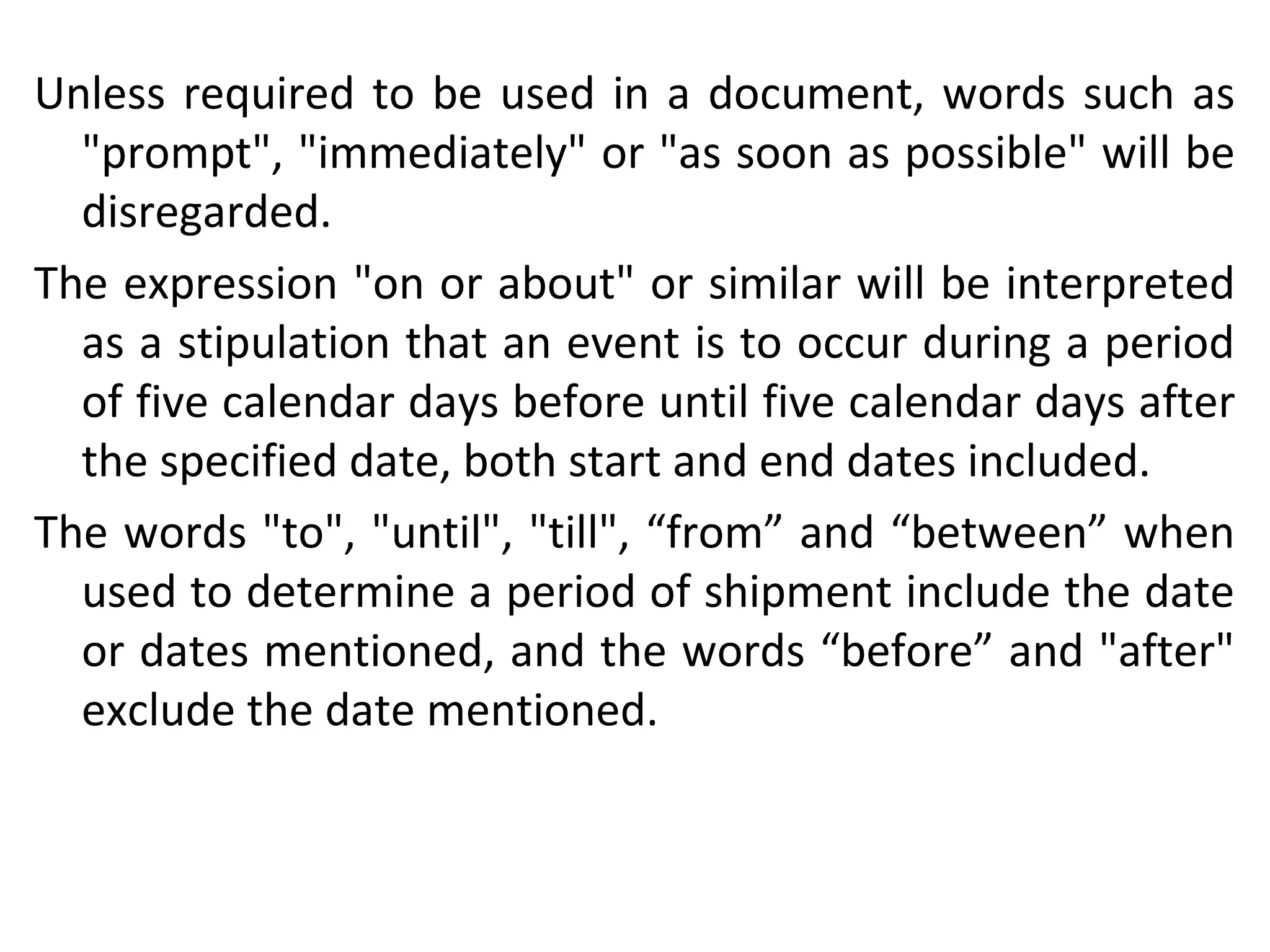 Unless required to be used in a document, words such as
"prompt", "immediately" or "as soon as possible" will be
disregarded.
The expression "on or about" or similar will be interpreted
as a stipulation that an event is to occur during a period
of five calendar days before until five calendar days after
the specified date, both start and end dates included.
The words "to", "until", "till", “from” and “between” when
used to determine a period of shipment include the date
or dates mentioned, and the words “before” and "after"
exclude the date mentioned.
 