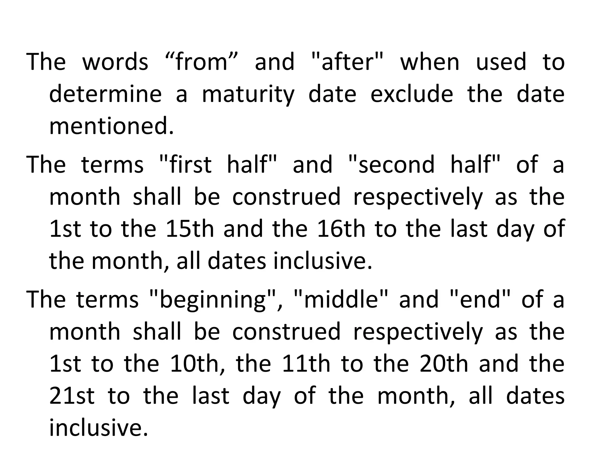 The words “from” and "after" when used to
determine a maturity date exclude the date
mentioned.
The terms "first half" and "second half" of a
month shall be construed respectively as the
1st to the 15th and the 16th to the last day of
the month, all dates inclusive.
The terms "beginning", "middle" and "end" of a
month shall be construed respectively as the
1st to the 10th, the 11th to the 20th and the
21st to the last day of the month, all dates
inclusive.
 