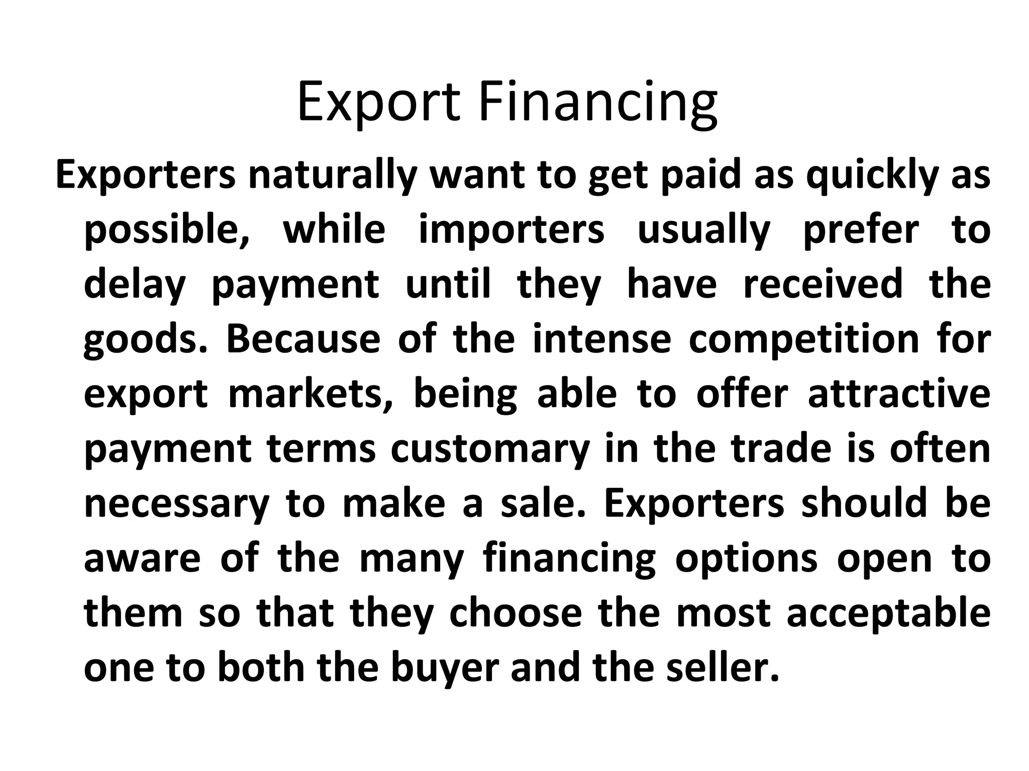 Export Financing
Exporters naturally want to get paid as quickly as
possible, while importers usually prefer to
delay payment until they have received the
goods. Because of the intense competition for
export markets, being able to offer attractive
payment terms customary in the trade is often
necessary to make a sale. Exporters should be
aware of the many financing options open to
them so that they choose the most acceptable
one to both the buyer and the seller.
 