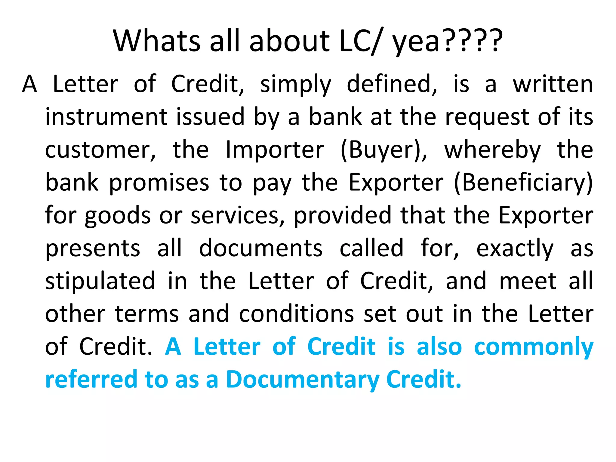 Whats all about LC/ yea????
A Letter of Credit, simply defined, is a written
instrument issued by a bank at the request of its
customer, the Importer (Buyer), whereby the
bank promises to pay the Exporter (Beneficiary)
for goods or services, provided that the Exporter
presents all documents called for, exactly as
stipulated in the Letter of Credit, and meet all
other terms and conditions set out in the Letter
of Credit. A Letter of Credit is also commonly
referred to as a Documentary Credit.
 