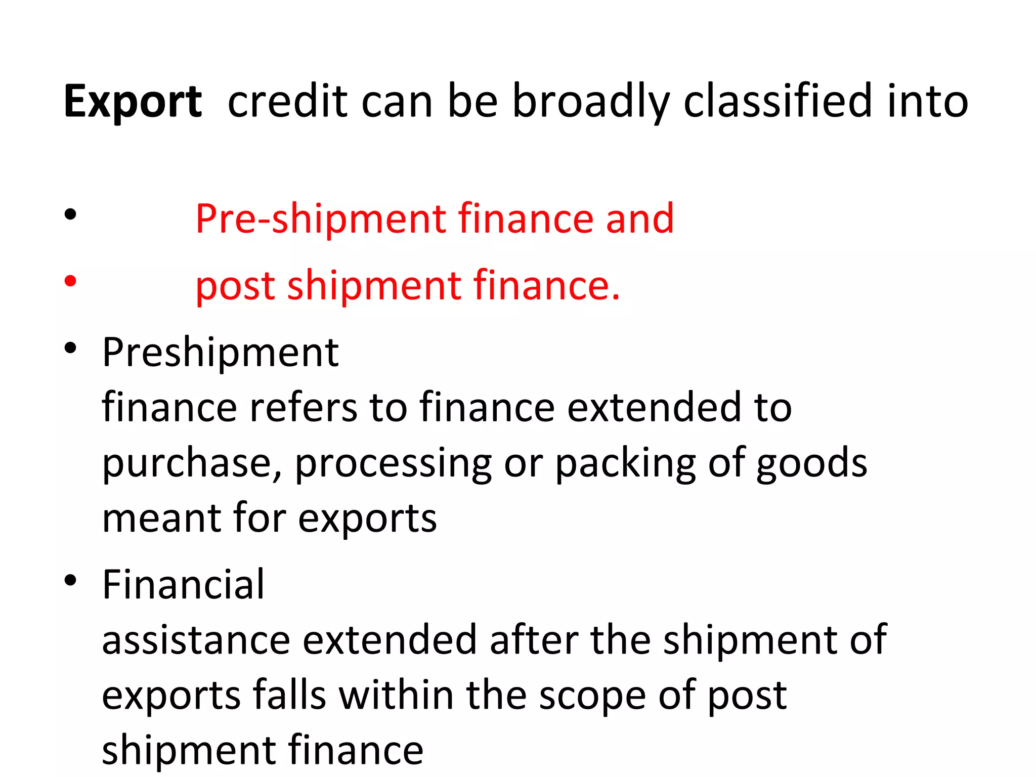 Export credit can be broadly classified into
• Pre-shipment finance and
• post shipment finance.
• Preshipment
finance refers to finance extended to
purchase, processing or packing of goods
meant for exports
• Financial
assistance extended after the shipment of
exports falls within the scope of post
shipment finance
 