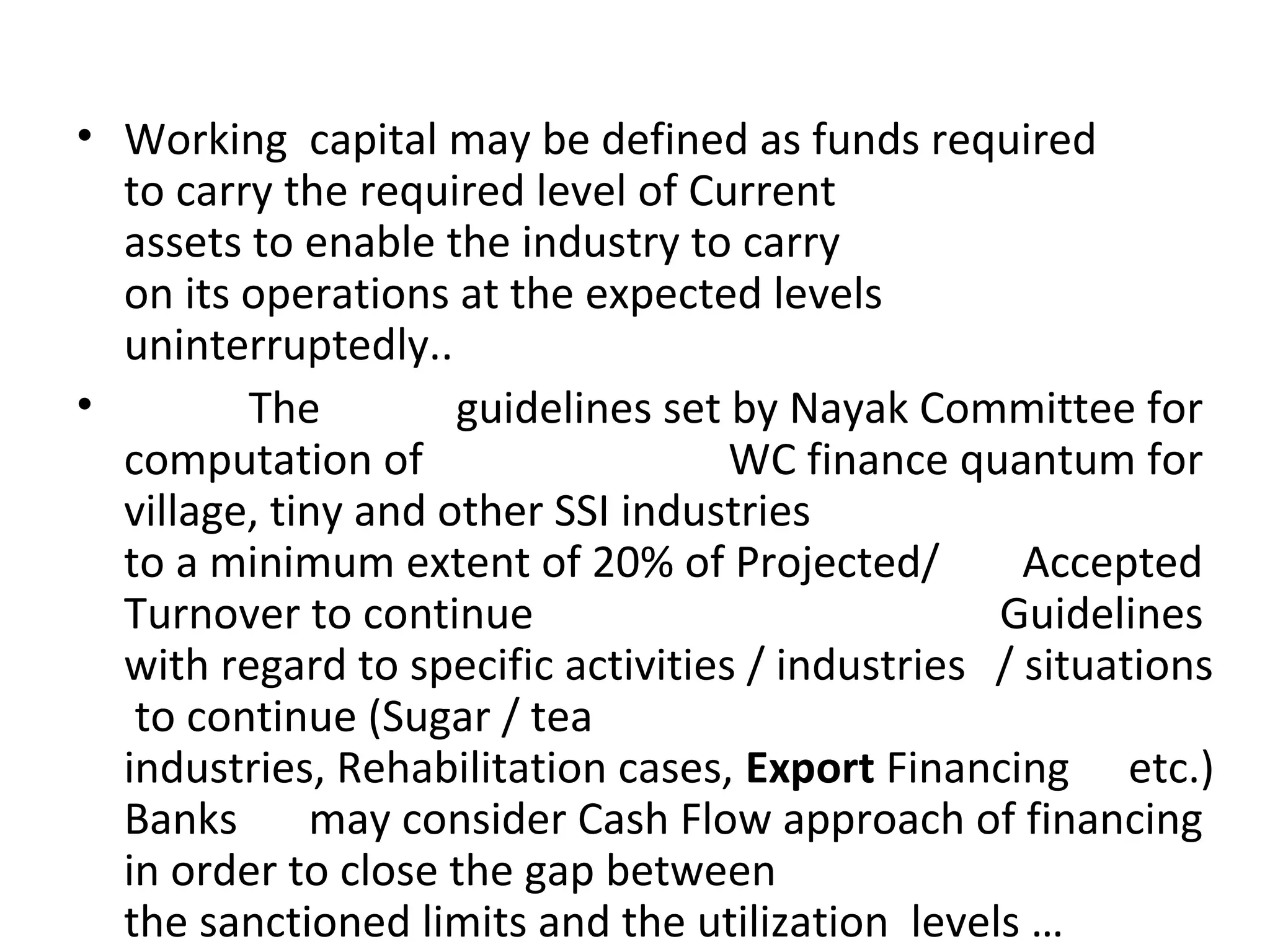 • Working capital may be defined as funds required
to carry the required level of Current
assets to enable the industry to carry
on its operations at the expected levels
uninterruptedly..
• The guidelines set by Nayak Committee for
computation of WC finance quantum for
village, tiny and other SSI industries
to a minimum extent of 20% of Projected/ Accepted
Turnover to continue Guidelines
with regard to specific activities / industries / situations
to continue (Sugar / tea
industries, Rehabilitation cases, Export Financing etc.)
Banks may consider Cash Flow approach of financing
in order to close the gap between
the sanctioned limits and the utilization levels …
 