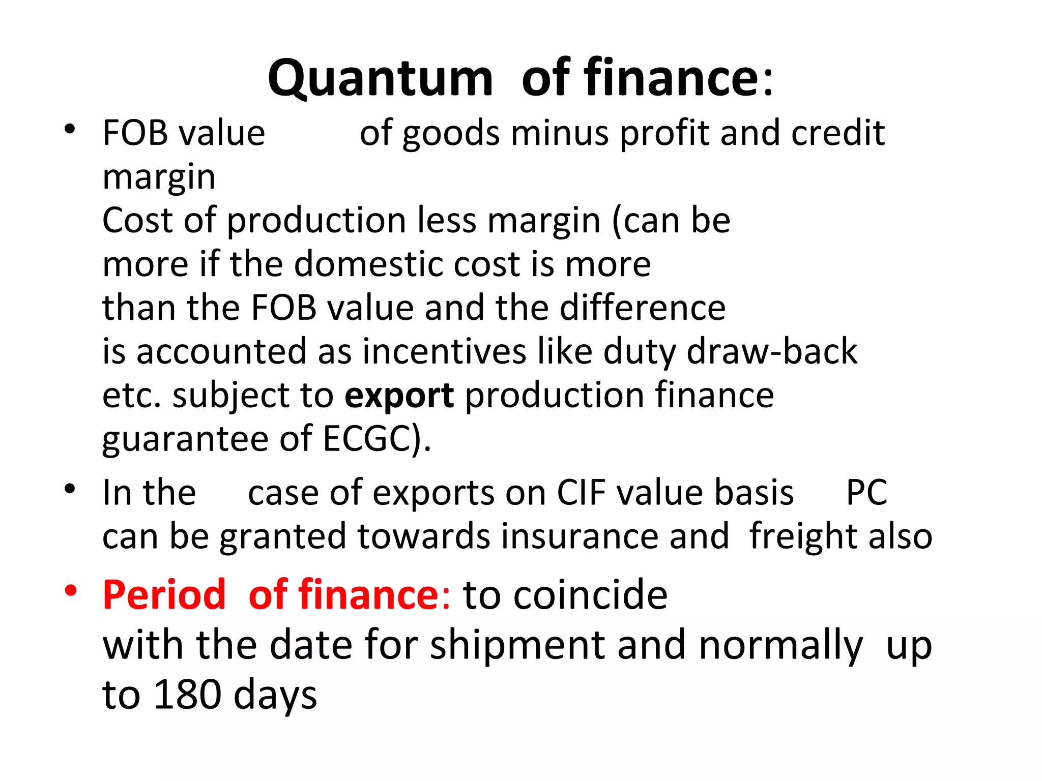 Quantum  of finance:
• FOB value   of goods minus profit and credit    
margin                      
Cost of production less margin (can be  
more if the domestic cost is more  
than the FOB value and the difference  
is accounted as incentives like duty draw-back  
etc. subject to export production finance  
guarantee of ECGC).
• In the   case of exports on CIF value basis   PC      
can be granted towards insurance and  freight also
• Period  of finance: to coincide  
with the date for shipment and normally  up 
to 180 days
 